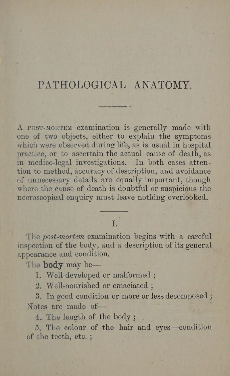 PATHOLOGICAL ANATOMY. A POST-MORTEM examination is generally made with one of two objects, either to explain the symptoms which were observed during life, as is usual in hospital practice, or to ascertain the actual cause of death, as in medico-legal investigations. In both cases atten- tion to method, accuracy of description, and avoidance of unnecessary details are equally important, though where the cause of death is doubtful or suspicious the necroscopical enquiry must leave nothing overlooked. ig The post-mortem examination begins with a careful inspection of the body, and a description of its general appearance and condition. The body may be— 1. Well-developed or malformed ; 2. Well-nourished or emaciated ; 3. In good condition or more or Tess decomposed ; Notes are made of— 4, The length of the body ; 5. The colour of the hair and eyes—condition of the teeth, etc. ;