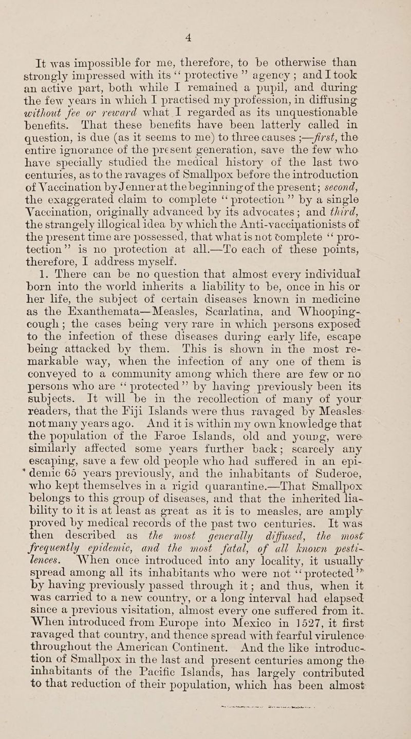 It was impossible for me, therefore, to be otherwise than strongly impressed with its ‘‘ protective’ agency ; and I took an active part, both while I remained a pupil, and during the few years in which I practised my profession, in diffusing without fee or reward what I regarded as its unquestionable benefits. That these benefits have been latterly called in question, is due (as it seems to me) to three causes ;—/irst, the entire ignorance of the present generation, save the few who. have specially studied the medical history of the last two centuries, as to the ravages of Smallpox before the introduction of Vaccination by Jenner at the beginning of the present; second, the exaggerated claim to complete ‘‘ protection’ by a single Vaccination, originally advanced by its advocates; and third, the strangely illogical idea by which the Anti-vaccinationists of the present time are possessed, that what is not complete ‘‘ pro- tection’’ is no protection at all—To each of these points, therefore, I address myself. 1. There can be no question that almost every individual born into the world inherits a lability to be, once in his or her life, the subject of certain diseases known in medicine as the Exanthemata—Measles, Scarlatina, and Whooping- cough ; the cases being very rare in which persons exposed to the infection of these diseases during early life, escape being attacked by them. This is shown in the most re- markable way, when the infection of any one of them is conveyed to a community among which there are few or no persons who are ‘“ protected’’ by having previously been its subjects. It will be in the recollection of many of your readers, that the Fiji Islands were thus ravaged by Measles. notmany yearsago. And itis within my own knowledge that the population of the Faroe Islands, old and young, were similarly affected some years further back; scarcely any escaping, save a few old people who had suffered in an epi- *“denic 65 years previously, and the inhabitants of Suderoe, who kept themselves in a rigid quarantine.—That Smallpox belongs to this group of diseases, and that the inherited lia- bility to it is at least as great as it is to measles, are amply proved by medical records of the past two centuries. It was then described as the most generally diffused, the most Frequently epidemic, and the most fatal, of all known pesti-~ ences. When once introduced into any locality, it usually spread among all its inhabitants who were not ‘‘ protected ’” by having previously passed through it; and thus, when it was carried to a new country, or a long interval had elapsed since a previous visitation, almost every one suffered from it. When introduced from Europe into Mexico in 1527, it first ravaged that country, and thence spread with fearful virulence. throughout the American Continent. And the like introduc- tion of Smallpox in the last and present centuries among the. inhabitants of the Pacific Islands, has largely contributed to that reduction of their population, which has been almost a Ve Se en Pn nee CTY EPO