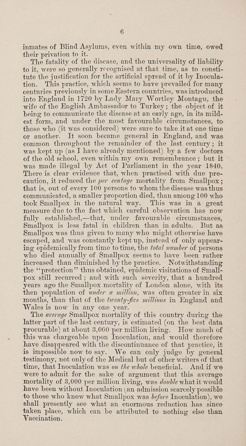inmates of Blind Asylums, even within my own time, owed their privation to it. The fatality of the disease, and the universality of lability to it, were so generally recognised at that time, as to consti- tute the justification for the artificial spread of it by Inocula- tion. This practice, which seems to have prevailed for many centuries previously in some Hastern countries, was introduced into England in 1720 by Lady Mary Wortley Montagu, the wife of the English Ambassador to Turkey; the object of it being to communicate the disease at an early age, in its mild- est form, and under the most favourable circumstances, to those who (it was considered) were sure to take itat one time or another. It soon became general in England, and was common throughout the remainder of the last century ; it was kept up (as I have already mentioned) by a few doctors of the old school, even within my own remembrance; but it was made illegal by Act of Parliament in the year 1840. There is clear evidence that, when practised with due pre- caution, it reduced the per centage mortality from Smallpox; that is, out of every 100 persons to whom the disease was thus communicated, a smaller proportion died, than among 100 who took Smallpox in the natural way. This was in a great measure due to the fact which careful observation has now fully established,—that, under favourable circumstances, Smallpox is less fatal in children than in adults. But as. Smallpox was thus given to many who might otherwise have escaped, and was constantly kept up, instead of only appear- ing epidemically from time to time, the total number of persons who died annually of Smallpox seems to have been rather increased than diminished bythe practice. Notwithstanding the ‘‘protection”’ thus obtained, epidemic visitations of Small- pox still recurred ; and with such severity, that a hundred years ago the Smallpox mortality of London alone, with its. then population of under a million, was often greater in six months, than that of the twenty-five millions in England and Wales is now in any one year. The average Smallpox mortality of this country during the latter part of the last century, is estimated (on the best data procurable) at about 8,060 per million living. How much of this was chargeable upon Inoculation, and would therefore have disappeared with the discontinuance of that practice, it is impossible now to say. We can only judge by general testimony, not only of the Medical but of other writers of that time, that Inoculation was on the whole beneficial. And if we were to admit for the sake of argument that this average mortality of 3,000 per million living, was double what it would have been without Inoculation (an admission scarcely possible to those who know what Smallpox was before Inoculation), we shall presently see what an enormous reduction has since taken place, which can be attributed to nothing else than Vaccination.