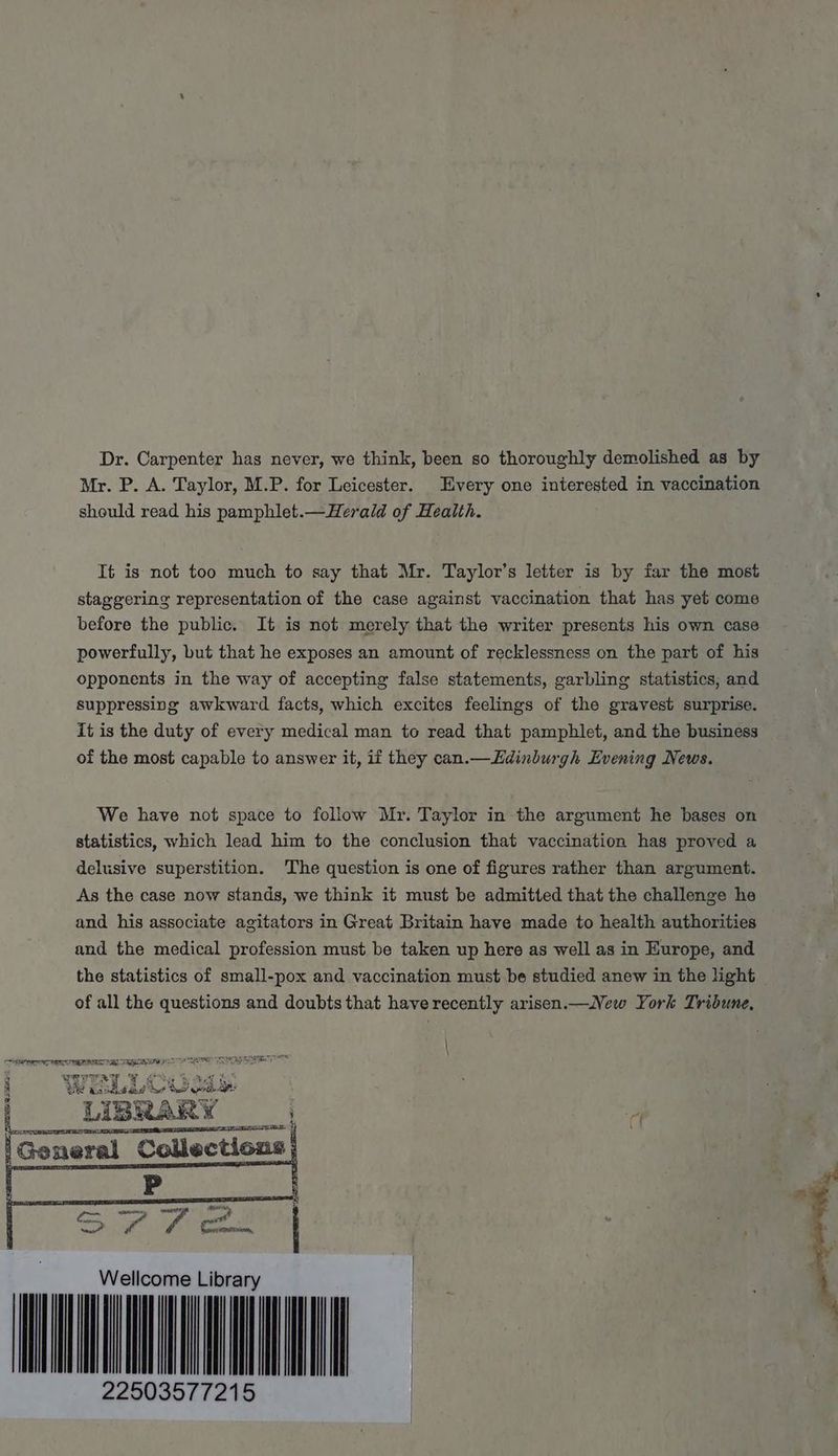 Dr. Carpenter has never, we think, been so thoroughly demolished as by Mr. P. A. Taylor, M.P. for Leicester. Every one interested in vaccination should read his pamphlet.—Herald of Health. It is not too much to say that Mr. Taylor’s letter is by far the most staggering representation of the case against vaccination that has yet come before the public. It is not merely that the writer presents his own case powerfully, but that he exposes an amount of recklessness on the part of his opponents in the way of accepting false statements, garbling statistics, and suppressing awkward facts, which excites feelings of the gravest surprise. It is the duty of every medical man to read that pamphlet, and the business of the most capable to answer it, if they can.— Edinburgh Evening News. We have not space to follow Mr. Taylor in the argument he bases on statistics, which lead him to the conclusion that vaccination has proved a delusive superstition. The question is one of figures rather than argument. As the case now stands, we think it must be admitted that the challenge he and his associate agitators in Great Britain have made to health authorities and the medical profession must be taken up here as well as in Europe, and the statistics of small-pox and vaccination must be studied anew in the light of all the questions and doubts that have recently arisen.—New York Tribune, \ = \ GEN SE Se | LIBRARY F SET. 4) Collections | mm Wellcome Librar