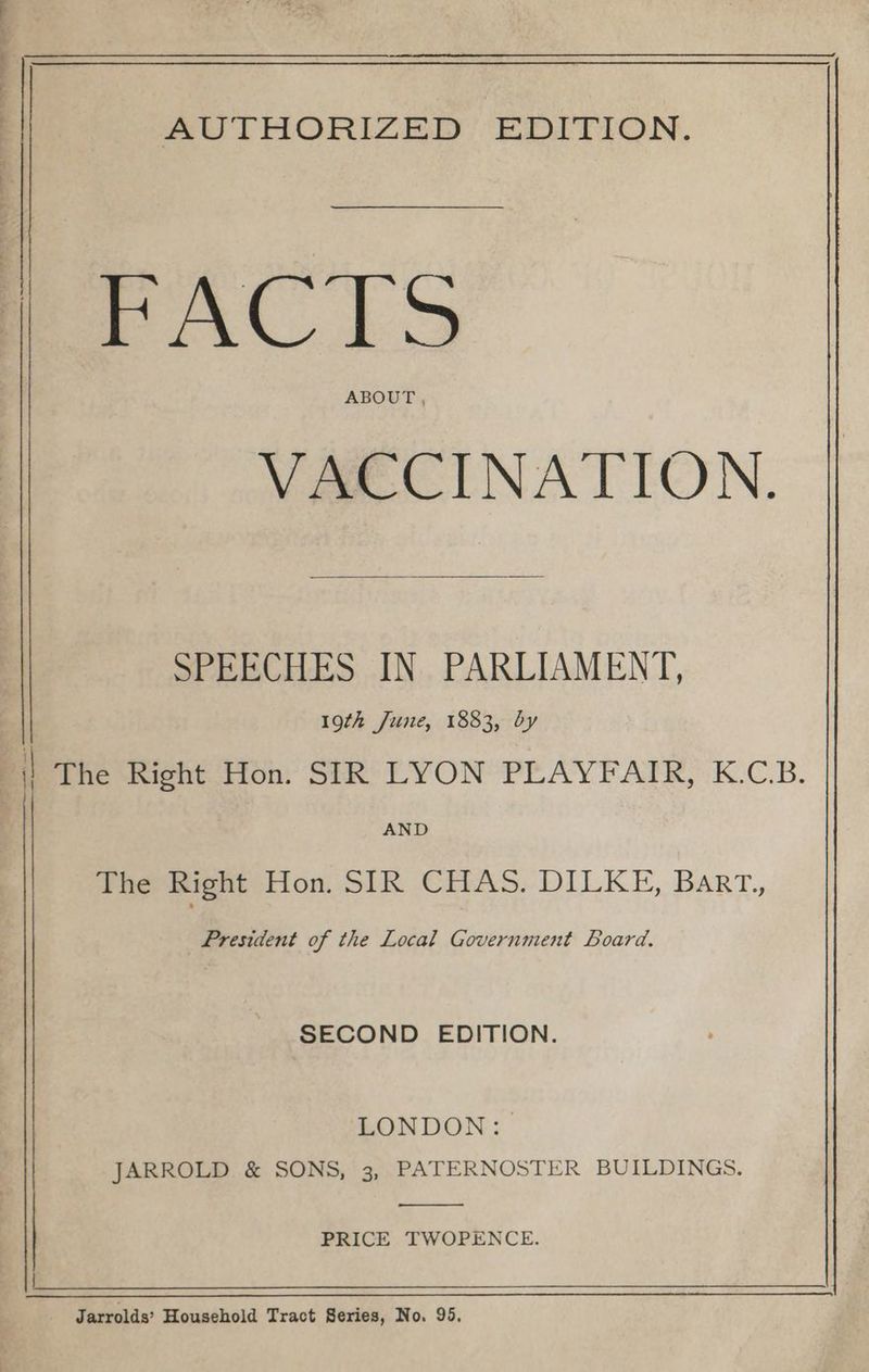 ree a a ae AUTHORIZED, EDITION. ABOUT , VACCINATION. SPEECHES IN. PARLIAMENT, 19th June, 1883, by AND Phe Bignt Hon. SIR CHAS. DILKE, Barrt., President of the Local Government Board. SECOND EDITION. LONDON: JARROLD &amp; SONS, 3, PATERNOSTER BUILDINGS. PRICE TWOPENCE. — Jarrolds’ Household Tract Series, No. 95.
