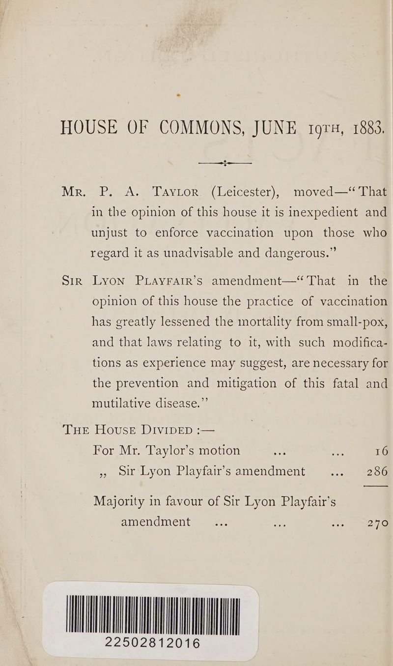 HOUSE OF COMMONS, JUNE tora, 1883. Mr. P. A. Taytor. (Leicester), moved— That in the opinion of this house it is inexpedient and unjust to enforce vaccination upon those who regard it as unadvisable and dangerous.” Sir Lyon PLayrarr’s amendment—“ That in the opinion of this house the practice of vaccination has greatly lessened the mortality from small-pox, and that laws relating to it, with such modifica- tions as experience may suggest, are necessary for the prevention and mitigation of this fatal and mutilative disease.”’ Tue House DIvIDED :— For Mr. Taylor’s motion a bp 16 » oir Lyon Playfairs amendment. =..meece Majority in favour of Sir Lyon Playfair’s amendment... a ao) MINN LO 12016
