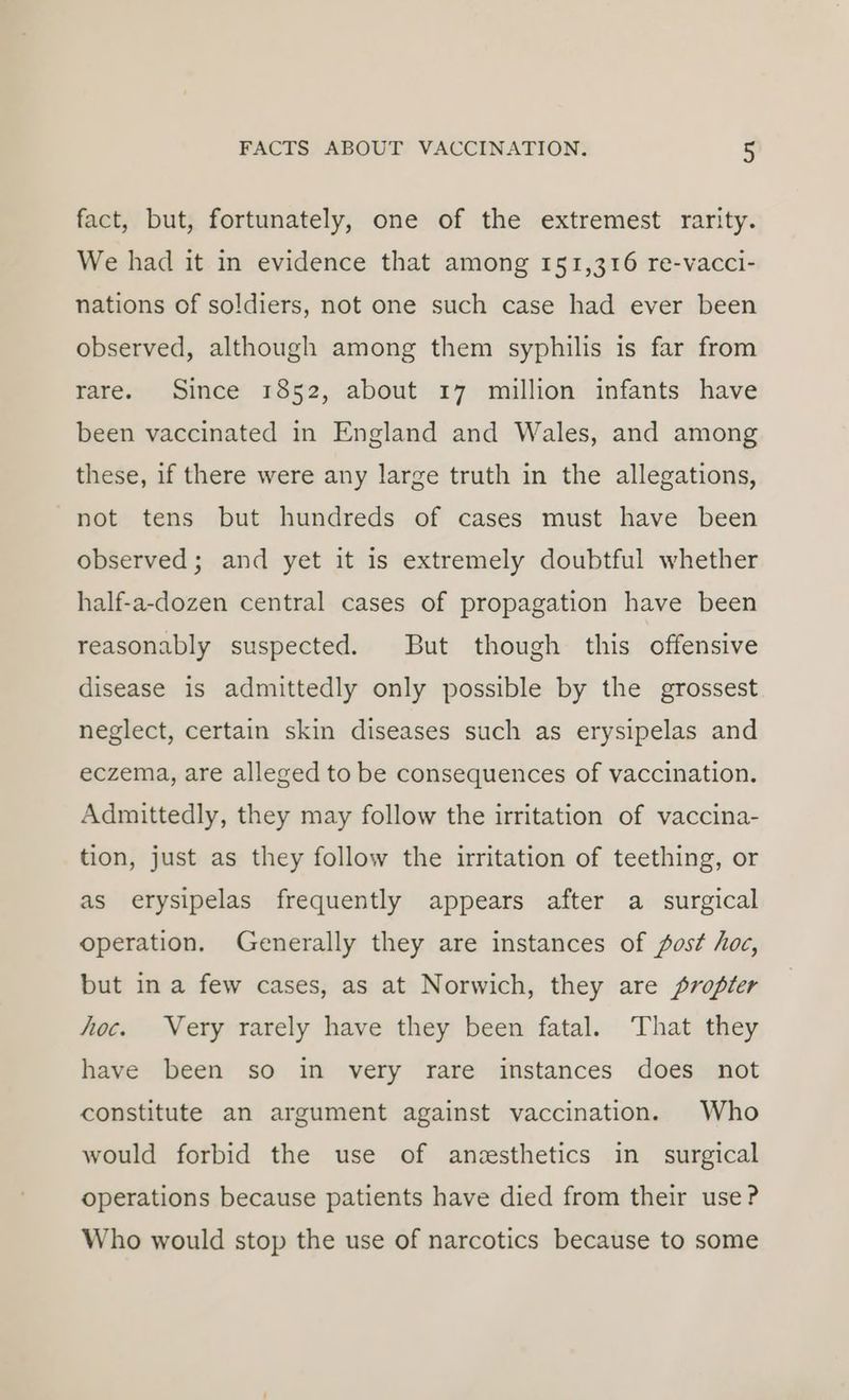 fact, but, fortunately, one of the extremest rarity. We had it in evidence that among 151,316 re-vacci- nations of soldiers, not one such case had ever been observed, although among them syphilis is far from rare. Since 1852, about 17 million infants have been vaccinated in England and Wales, and among these, if there were any large truth in the allegations, not tens but hundreds of cases must have been observed; and yet it is extremely doubtful whether half-a-dozen central cases of propagation have been reasonably suspected. But though this offensive disease is admittedly only possible by the grossest neglect, certain skin diseases such as erysipelas and eczema, are alleged to be consequences of vaccination. Admittedly, they may follow the irritation of vaccina- tion, just as they follow the irritation of teething, or as erysipelas frequently appears after a surgical operation. Generally they are instances of fost hoc, but in a few cases, as at Norwich, they are propter hoc. Very rarely have they been fatal. That they have been so in very rare instances does not constitute an argument against vaccination. Who would forbid the use of anesthetics in surgical operations because patients have died from their use? Who would stop the use of narcotics because to some