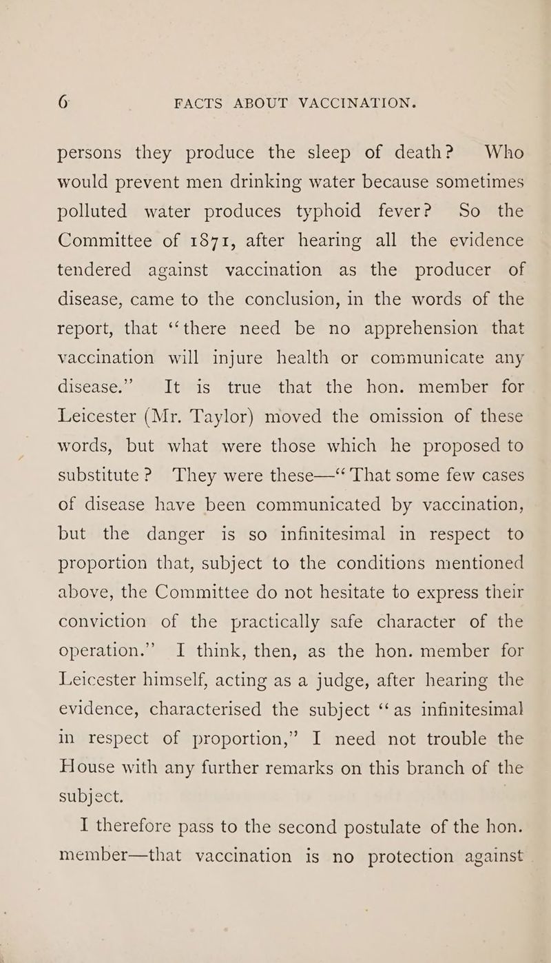 persons they produce the sleep of death? Who would prevent men drinking water because sometimes polluted water produces typhoid fever? So the Committee of 1871, after hearing all the evidence tendered against vaccination as the producer of disease, came to the conclusion, in the words of the report, that ‘‘there need be no apprehension that vaccination will injure health or communicate any disease” “1t*is: “trué “that #the “hon: mem beraten Leicester (Mr. Taylor) moved the omission of these words, but what were those which he proposed to substitute ? They were these—‘ That some few cases of disease have been communicated by vaccination, but the danger is so infinitesimal in respect to proportion that, subject to the conditions mentioned above, the Committee do not hesitate to express their conviction of the practically safe character of the operation.” I think, then, as the hon. member for Leicester himself, acting as a judge, after hearing the evidence, characterised the subject ‘‘as infinitesimal ? in respect of proportion,’ I need not trouble the House with any further remarks on this branch of the subject. I therefore pass to the second postulate of the hon. member—that vaccination is no protection against