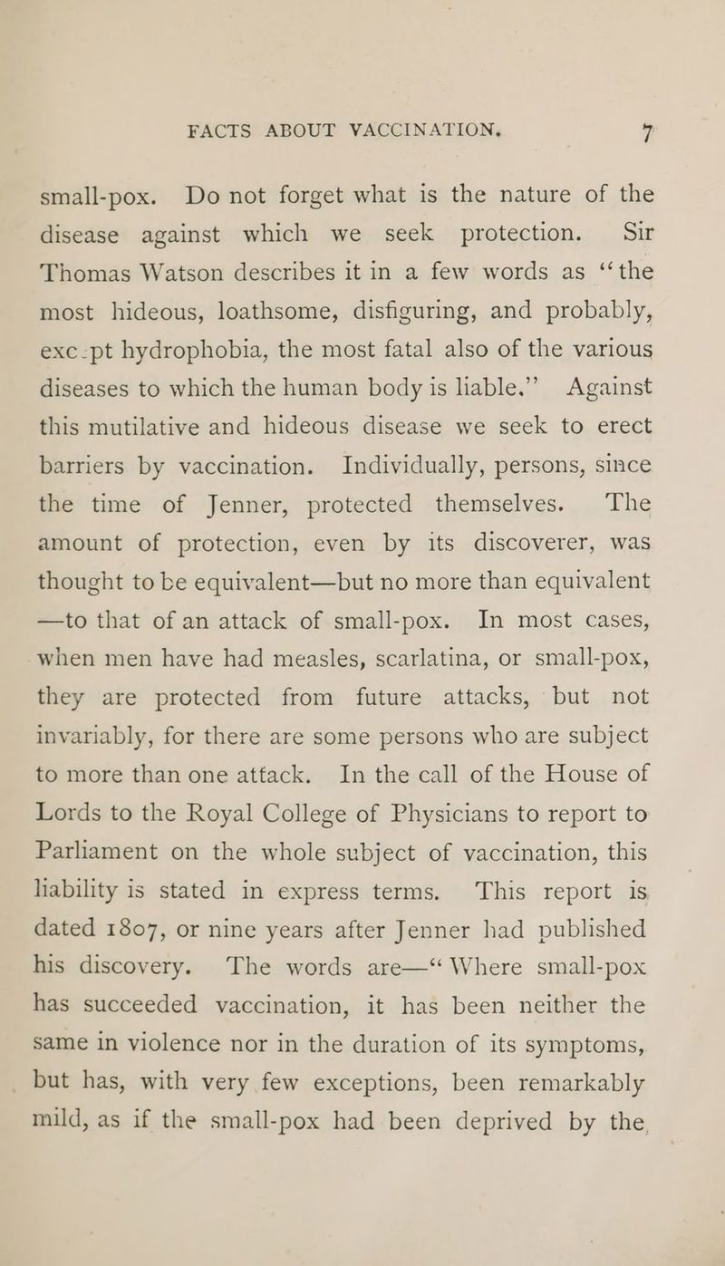 small-pox. Do not forget what is the nature of the disease against which we seek protection. Sir Thomas Watson describes it in a few words as ‘the most hideous, loathsome, disfiguring, and probably, exc-pt hydrophobia, the most fatal also of the various diseases to which the human body is liable.” Against this mutilative and hideous disease we seek to erect barriers by vaccination. Individually, persons, since the time of Jenner, protected themselves. The amount of protection, even by its discoverer, was thought to be equivalent—but no more than equivalent —to that of an attack of small-pox. In most cases, when men have had measles, scarlatina, or small-pox, they are protected from future attacks, but not invariably, for there are some persons who are subject to more than one attack. In the call of the House of Lords to the Royal College of Physicians to report to Parliament on the whole subject of vaccination, this hability is stated in express terms. This report is dated 1807, or nine years after Jenner had published his discovery. The words are—‘ Where small-pox has succeeded vaccination, it has been neither the same in violence nor in the duration of its symptoms, but has, with very few exceptions, been remarkably mild, as if the small-pox had been deprived by the,