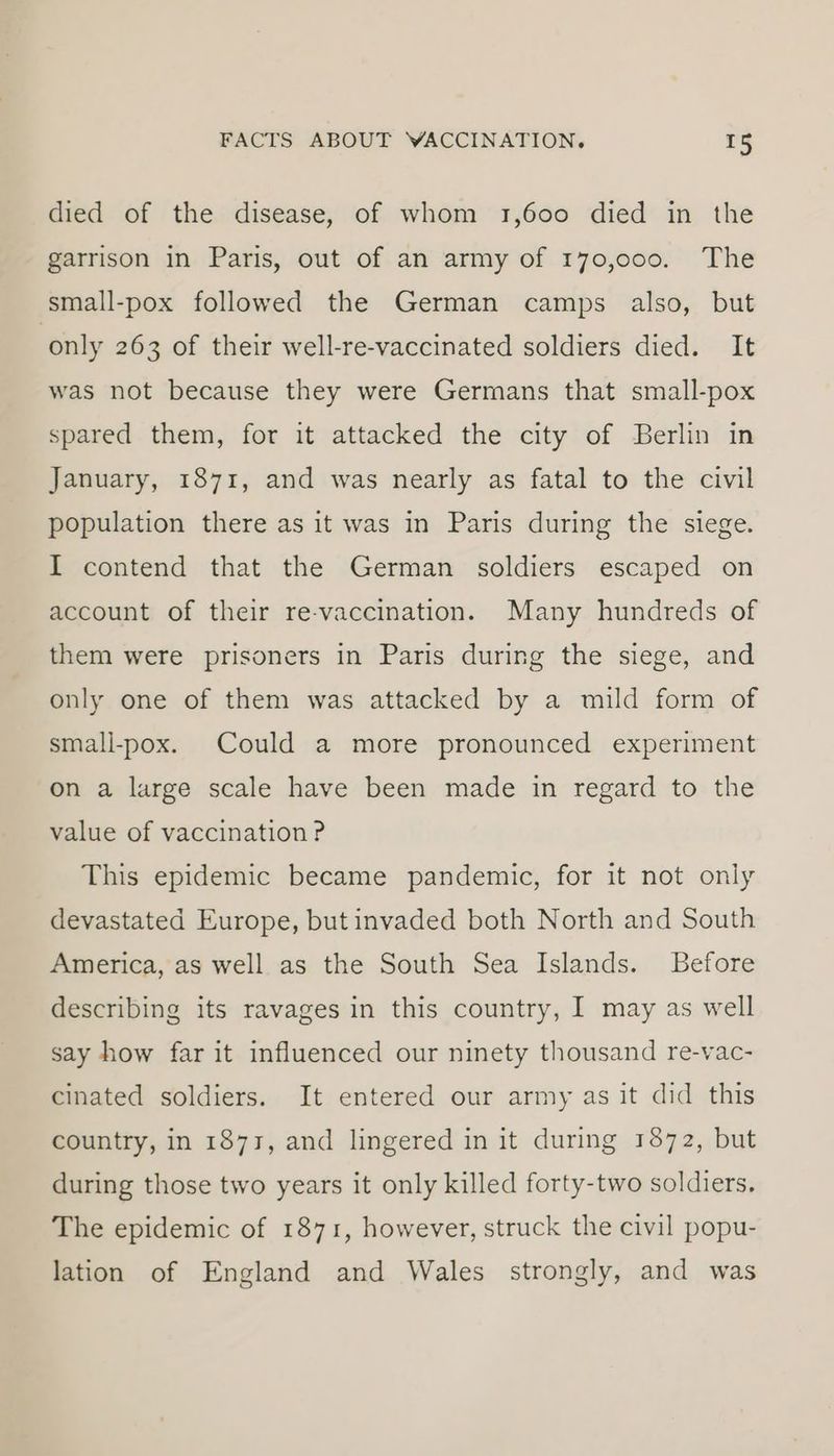 died of the disease, of whom 1,600 died in the garrison in Paris, out of an army of 170,000. The small-pox followed the German camps also, but only 263 of their well-re-vaccinated soldiers died. It was not because they were Germans that small-pox spared them, for it attacked the city of Berlin in January, 1871, and was nearly as fatal to the civil population there as it was in Paris during the siege. I contend that the German soldiers escaped on account of their re-vaccination. Many hundreds of them were prisoners in Paris during the siege, and only one of them was attacked by a mild form of small-pox. Could a more pronounced experiment on a large scale have been made in regard to the value of vaccination P This epidemic became pandemic, for it not only devastated Europe, but invaded both North and South America, as well as the South Sea Islands. Before describing its ravages in this country, I may as well say how far it influenced our ninety thousand re-vac- cinated soldiers. It entered our army as it did this country, in 1873, and lingered in it during 1872, but during those two years it only killed forty-two soldiers. The epidemic of 1871, however, struck the civil popu- lation of England and Wales strongly, and was