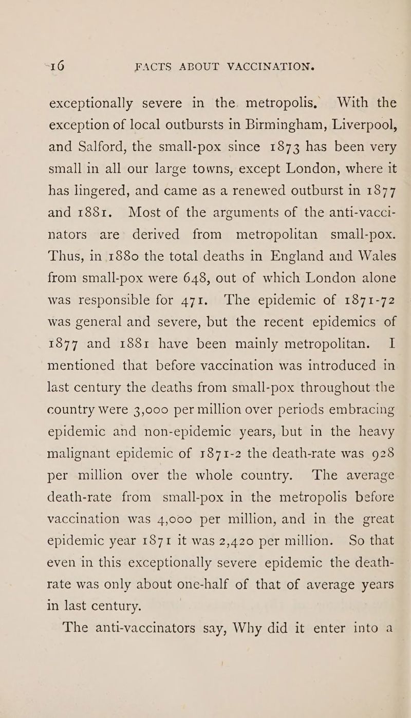 exceptionally severe in the. metropolis, With the exception of local outbursts in Birmingham, Liverpool, and Salford, the small-pox since 1873 has been very small in all our large towns, except London, where it has lingered, and came as a renewed outburst in 1877 and 1881. Most of the arguments of the anti-vacci- nators are derived from metropolitan § small-pox. Thus, in 1880 the total deaths in England and Wales from small-pox were 648, out of which London alone was responsible for 471. The epidemic of 1871-72 was general and severe, but the recent epidemics of 1877 and 1881 have been mainly metropolitan. I mentioned that before vaccination was introduced in last century the deaths from small-pox throughout the country were 3,000 per million over periods embracing epidemic and non-epidemic years, but in the heavy malignant epidemic of 1871-2 the death-rate was 928 per million over the whole country. The average death-rate from small-pox in the metropolis before vaccination was 4,000 per million, and in the great epidemic year 1871 it was 2,420 per million. So that even in this exceptionally severe epidemic the death- rate was only about one-half of that of average years in last century. | The anti-vaccinators say, Why did it enter into a
