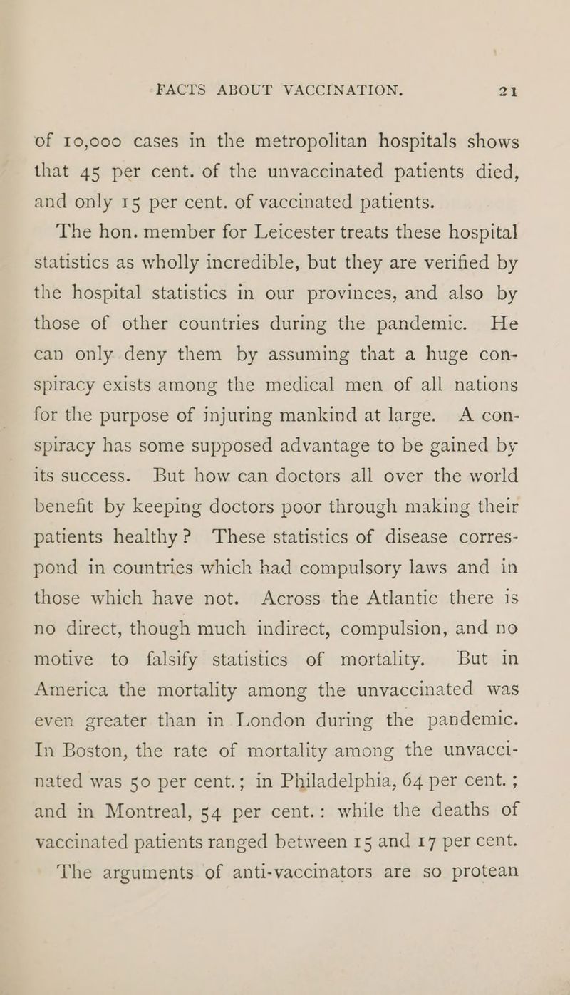 of 10,000 cases in the metropolitan hospitals shows that 45 per cent. of the unvaccinated patients died, and only 15 per cent. of vaccinated patients. The hon. member for Leicester treats these hospital statistics as wholly incredible, but they are verified by the hospital statistics in our provinces, and also by those of other countries during the pandemic. He can only deny them by assuming that a huge con- spiracy exists among the medical men of all nations for the purpose of injuring mankind at large. A con- spiracy has some supposed advantage to be gained by its success. But how can doctors all over the world benefit by keeping doctors poor through making their patients healthy? These statistics of disease corres- pond in countries which had compulsory laws and in those which have not. Across the Atlantic there is no direct, though much indirect, compulsion, and no motive to falsify statistics of mortality. But in America the mortality among the unvaccinated was even greater than in London during the pandemic. In Boston, the rate of mortality among the unvacci- nated was 50 per cent.; in Philadelphia, 64 per cent. ; and in Montreal, 54 per cent.: while the deaths of vaccinated patients ranged between 15 and 17 per cent. The arguments of anti-vaccinators are so protean