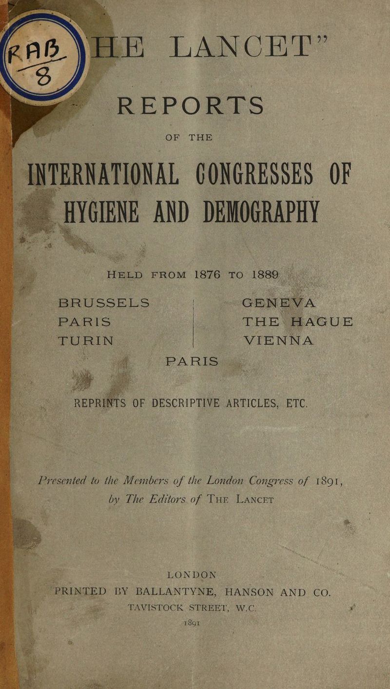 LANCET” ~ REPORTS OF THE HELD FROM 1876 To 1889. BRUSSELS | ARIS | fog H Ot Ns) F - VIENNA cay 9 _ Presented to the Members of the London Congress of 1891, by The Editors.of Tur Lancet oe LONDON or PRINTED BY BALLANTYNE, HANSON AND Co. 3 1 TAVISTOCK STREET, W.C. Os Si 5 1801