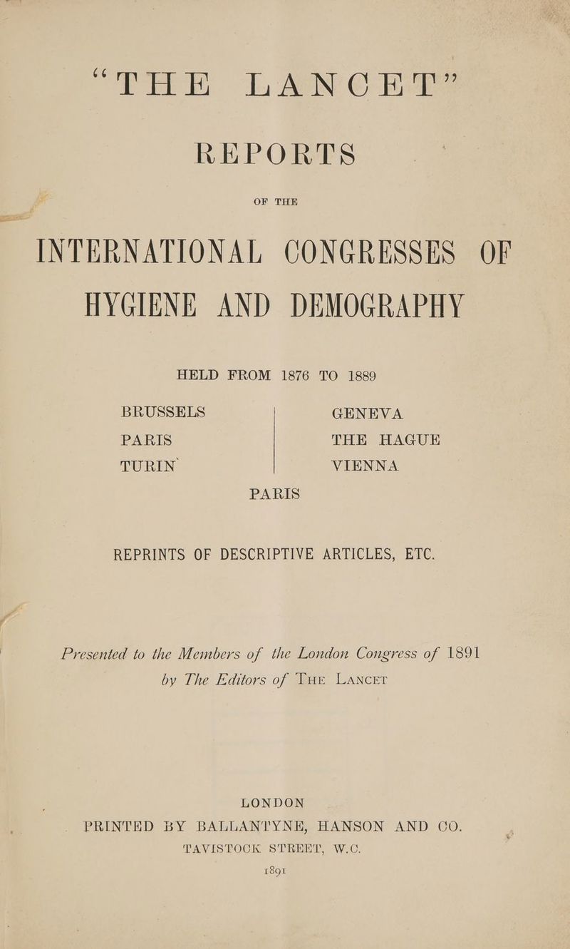 “THE LANCET” REPORTS OF THE INTERNATIONAL CONGRESSES OF HYGIENE AND DEMOGRAPHY HELD FROM 1876 TO 1889 BRUSSELS GENEVA PARIS THE HAGUE TURIN VIENNA PARIS REPRINTS OF DESCRIPTIVE ARTICLES, ETC. Presented to the Members of the London Congress of 1891 by The Editors of Tur Lancer LONDON . PRINTED BY BALLANTYNE, HANSON AND CO. TAVISTOCK STREET, W.C. 1891