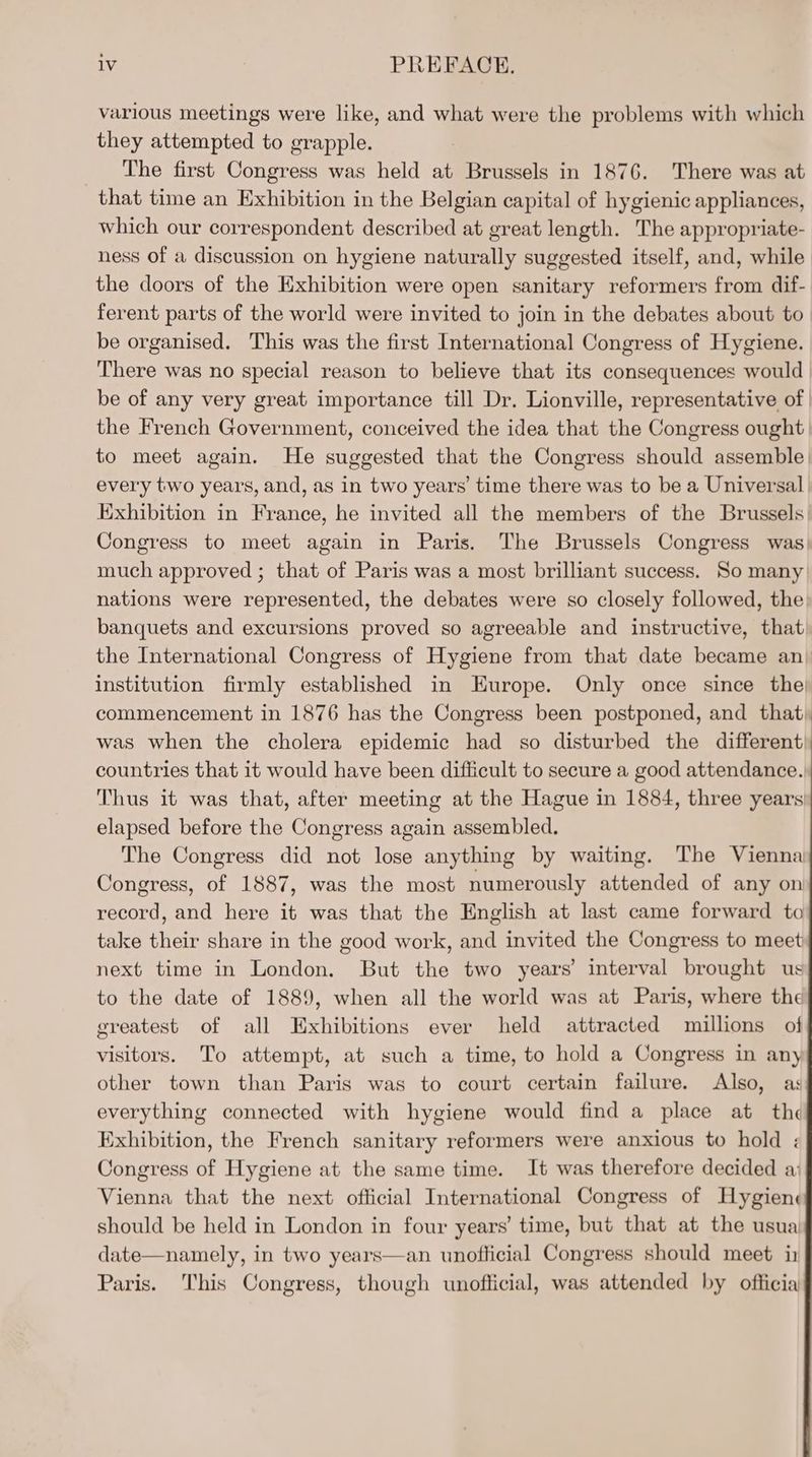 various meetings were like, and what were the problems with which they attempted to grapple. The first Congress was held at Brussels in 1876. There was at that time an Exhibition in the Belgian capital of hygienic appliances, which our correspondent described at great length. The appropriate- ness of a discussion on hygiene naturally suggested itself, and, while the doors of the Exhibition were open sanitary reformers from dif- ferent parts of the world were invited to join in the debates about to be organised. This was the first International Congress of Hygiene. There was no special reason to believe that its consequences would be of any very great importance till Dr. Lionville, representative of | the French Government, conceived the idea that the Congress ought to meet again. He suggested that the Congress should assemble) every two years, and, as in two years’ time there was to be a Universal Exhibition in France, he invited all the members of the Brussels. Congress to meet again in Paris. The Brussels Congress was) much approved ; that of Paris was a most brilliant success. So many nations were represented, the debates were so closely followed, the banquets and excursions proved so agreeable and instructive, that the International Congress of Hygiene from that date became an) institution firmly established in Europe. Only once since the commencement in 1876 has the Congress been postponed, and that, was when the cholera epidemic had so disturbed the different; countries that it would have been difficult to secure a good attendance., Thus it was that, after meeting at the Hague in 1884, three years elapsed before the Congress again assembled. The Congress did not lose anything by waiting. The Vienna Congress, of 1887, was the most numerously attended of any on record, and here it was that the English at last came forward to take their share in the good work, and invited the Congress to meet next time in London. But the two years’ interval brought us to the date of 1889, when all the world was at Paris, where the greatest of all Exhibitions ever held attracted millions of visitors. To attempt, at such a time, to hold a Congress in any other town than Paris was to court certain failure. Also, as everything connected with hygiene would find a place at the Exhibition, the French sanitary reformers were anxious to hold ; Congress of Hygiene at the same time. It was therefore decided a: Vienna that the next official International Congress of Hygien¢ should be held in London in four years’ time, but that at the usua date—namely, in two years—an unofficial Congress should meet in Paris. This Congress, though unofficial, was attended by officia