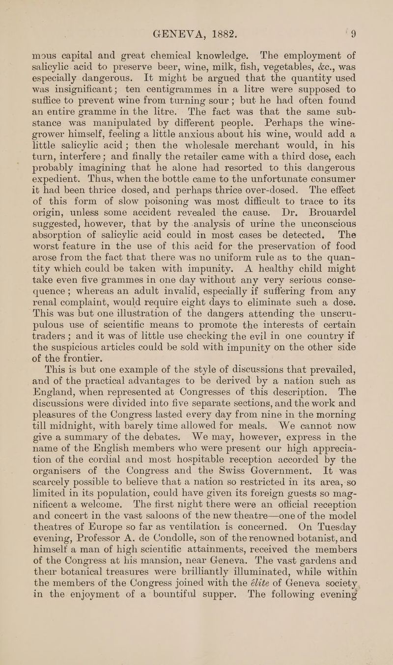 mous capital and great chemical knowledge. The employment of salicylic acid to preserve beer, wine, milk, fish, vegetables, &amp;c., was especially dangerous. It might be argued that the quantity used was insignificant; ten centigrammes in a litre were supposed to suffice to prevent wine from turning sour; but he had often found an entire gramme in the litre. The fact was that the same sub- stance was manipulated by different people. Perhaps the wine- grower himself, feeling a little anxious about his wine, would add a little salicylic acid; then the wholesale merchant would, in his turn, interfere; and finally the retailer came with a third dose, each probably imagining that he alone had resorted to this dangerous expedient. Thus, when the bottle came to the unfortunate consumer it had been thrice dosed, and perhaps thrice over-dosed. The effect of this form of slow poisoning was most difficult to trace to its origin, unless some accident revealed the cause. Dr. Brouardel suggested, however, that by the analysis of urine the unconscious absorption of salicylic acid could in most cases be detected. The worst feature in the use of this acid for the preservation of food arose from the fact that there was no uniform rule as to the quan- tity which could be taken with impunity. <A healthy child might take even five grammes in one day without any very serious conse- quence ; whereas an adult invalid, especially if suffering from any renal complaint, would require eight days to eliminate such a dose. This was but one illustration of the dangers attending the unscru- pulous use of scientific means to promote the interests of certain traders ; and it was of little use checking the evil in one country if the suspicious articles could be sold with impunity on the other side of the frontier. This is but one example of the style of discussions that prevailed, and of the practical advantages to be derived by a nation such as England, when represented at Congresses of this description. The discussions were divided into five separate sections, and the work and pleasures of the Congress lasted every day from nine in the morning till midnight, with barely time allowed for meals. We cannot now give a summary of the debates. We may, however, express in the name of the English members who were present our high apprecia- tion of the cordial and most hospitable reception accorded by the organisers of the Congress and the Swiss Government. It was scarcely possible to believe that a nation so restricted in its area,:so limited in its population, could have given its foreign guests so mag- nificent a welcome. ‘The first night there were an ofticial reception and concert in the vast saloons of the new theatre—one of the model theatres of Europe so far as ventilation is concerned. On Tuesday evening, Professor A. de Condolle, son of the renowned botanist, and himselt a man of high scientific attainments, received the members of the Congress at his mansion, near Geneva. The vast gardens and their botanical treasures were brilliantly illuminated, while within the members of the Congress joined with the élite of Geneva society, in the enjoyment of a bountiful supper. The following evening