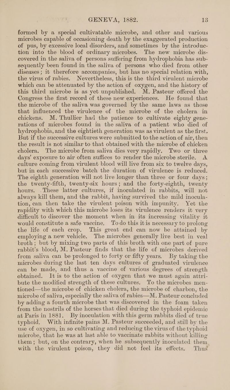 formed by a special cultivatable microbe, and other and various microbes capable of occasioning death by the exaggerated production of pus, by excessive local disorders, and sometimes by the introduc- tion into the blood of ordinary microbes. The new microbe dis- covered in the saliva of persons suffering from hydrophobia has sub- sequently been found in the saliva of persons who died from other diseases ; it therefore accompanies, but has no special relation with, the virus of rabies. Nevertheless, this is the third virulent microbe which can be attenuated by the action of oxygen, and the history of this third microbe is as yet unpublished. M. Pasteur offered the Congress the first record of these new experiences. He found that the microbe of the saliva was governed by the same laws as those that influenced the virulence of the microbe of the cholera in chickens. M. Thullier had the patience to cultivate eighty gene- rations of microbes found in the saliva of a patient who died of hydrophobia, and the eightieth generation was as virulent as the first. But if the successive cultures were submitted to the action of air, then the result is not similar to that obtained with the microbe of chicken cholera. The microbe from saliva dies very rapidly. Two or three days’ exposure to air often suffices to render the microbe sterile. A culture coming from virulent blood will live from six to twelve days, but in each successive batch the duration of virulence is reduced. The eighth generation will not live longer than three or four days; the twenty-fifth, twenty-six hours; and the forty-eighth, twenty hours. .These latter cultures, if inoculated in rabbits, will not always kill them, and the rabbit, having survived the mild inocula- tion, can then take the virulent poison with impunity. Yet the rapidity with which this microbe loses its virulence renders it very difficult to discover the moment when in its increasing vitality it would constitute a safe vaccine. ‘To do this itis necessary to prolong the life of each crop. This great end can now be attained by employing a new vehicle. The microbes generally live best in veal broth ; but by mixing two parts of this broth with one part of pure rabbit’s blood, M. Pasteur finds that the life of microbes derived from saliva can be prolonged to forty or fifty years. By taking the microbes during the last ten days cultures of graduated virulence can be made, and thus a vaccine of various degrees of strength obtained. It is to the action of oxygen that we must again attri- bute the modified strength of these cultures. To the microbes men- tioned—the microbe of chicken cholera, the microbe of charbon, the microbe of saliva, especially the saliva of rabies—M. Pasteur concluded by adding a fourth microbe that was discovered in the foam taken from the nostrils of the horses that died during the typhoid epidemic at Paris in 1881. By inoculation with this germ rabbits died of true typhoid. With infinite pains M. Pasteur succeeded, and still by the use of oxygen, in so cultivating and reducing the virus of the typhoid microbe, that he was at last able to vaccinate rabbits without killing them; but, on the contrary, when he subsequently inoculated them. with the virulent poison, they did not feel its effects. Thug