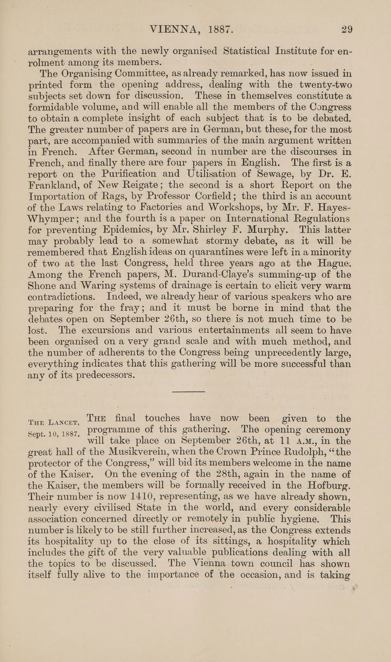 arrangements with the newly organised Statistical Institute for en- rolment among its members. The Organising Committee, as already remarked, has now issued in printed form the opening address, dealing with the twenty-two subjects set down for discussion. These in themselves constitute a formidable volume, and will enable all the members of the Congress to obtain a complete insight of each subject that is to be debated. The greater number of papers are in German, but these, for the most part, are accompanied with summaries of the main argument written in French. After German, second in number are the discourses in French, and finally there are four papers in English. The first is a report on the Purification and Utilisation of Sewage, by Dr. E. Frankland, of New Reigate; the second is a short Report on the Importation of Rags, by Professor Corfield; the third is an account of the Laws relating to Factories and Workshops, by Mr. F. Hayes- Whymper; and the fourth is a paper on International Regulations for preventing Epidemics, by Mr. Shirley F. Murphy. This latter may probably lead to a somewhat stormy debate, as it will be remembered that English ideas on quarantines were left in a minority of two at the last Congress, held three years ago at the Hague. Among the French papers, M. Durand-Claye’s summing-up of the Shone and Waring systems of drainage is certain to elicit very warm contradictions. Indeed, we already hear of various speakers who are preparing for the fray; and it must be borne in mind that the debates open on September 26th, so there is not much time to be lost. The excursions and various entertainments all seem to have been organised on a very grand scale and with much method, and the number of adherents to the Congress being unprecedently large, everything indicates that this gathering will be more successful than any of its predecessors. Tue final touches have now been given to the programme of this gathering. The opening ceremony will take place on September 26th, at 11 a.m., in the great hall of the Musikverein, when the Crown Prince Rudolph, “the protector of the Congress,” will bid its members welcome in the name of the Kaiser. On the evening of the 28th, again in the name of the Kaiser, the members will be formally received in the Hofburg. Their number is now 1410, representing, as we have already shown, nearly every civilised State in the world, and every considerable association concerned directly or remotely in public hygiene. This number is likely to be still further increased, as the Congress extends its hospitality up to the close of its sittings, a hospitality which includes the gift of the very valuable publications dealing with all the topics to be discussed. The Vienna town council has shown itself fully alive to the importance of the occasion, and is taking THE LANCET, Sept. 10, 1887.