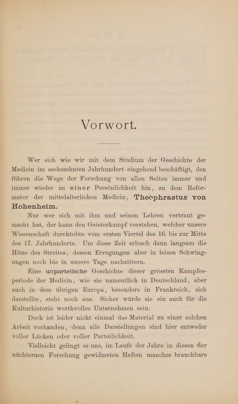 Vorwort. Wer sich wie wir mit dem Studium der Geschichte der Medicin im sechszehnten Jahrhundert eingehend beschäftigt, den führen die Wege der Forschung von allen Seiten immer und immer wieder zu einer Persönlichkeit hin, zu dem Refor- mator der mittelalterlichen Medicin, Thecphrastus von Hohenheim. Nur wer sich mit ihm und seinen Lehren vertraut ge- macht hat, der kann den Geisterkampf verstehen, welcher unsere Wissenschaft durchtobte vom ersten Viertel des 16. bis zur Mitte des 17. Jahrhunderts. Um diese Zeit erlosch dann langsam die Hitze des Streites, dessen Erregungen aber in leisen Schwing- ungen noch bis in unsere Tage nachzittern. Eine unparteiische Geschichte dieser grössten Kampfes- periode der Medicin, wie sie namentlich in Deutschland, aber auch in dem übrigen Europa, besonders in Frankreich, sich darstellte, steht noch aus. Sicher würde sie ein auch für die Kulturhistorie werthvolles Unternehmen sein. Doch ist leider nicht einmal das Material zu einer solchen Arbeit vorhanden, denn alle Darstellungen sind hier entweder voller Lücken oder voller Parteilichkeit. Vielleicht gelingt es uns, im Laufe der Jahre in diesen der nüchternen Forschung gewidmeten Heften manches brauchbare