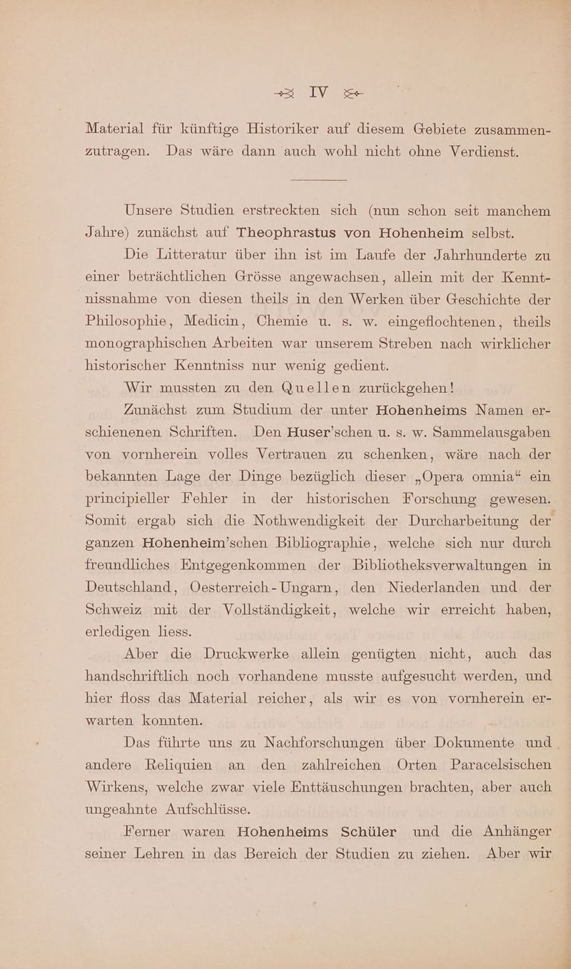 Material für künftige Historiker auf diesem Gebiete zusammen- zutragen. Das wäre dann auch wohl nicht ohne Verdienst. Unsere Studien erstreckten sich (nun schon seit manchem Jahre) zunächst auf Theophrastus von Hohenheim selbst. Die Litteratur über ihn ist im Laufe der Jahrhunderte zu einer beträchtlichen Grösse angewachsen, allein mit der Kennt- nissnahme von diesen theils in den Werken über Geschichte der Philosophie, Medicin , Chemie u. s. w. eingeflochtenen, theils monographischen Arbeiten war unserem Streben nach wirklicher historischer Kenntniss nur wenig gedient. Wir mussten zu den Quellen zurückgehen! Zunächst zum Studium der unter Hohenheims Namen er- schienenen Schriften. Den Huser’schen u. s. w. Sammelausgaben von vornherein volles Vertrauen zu schenken, wäre nach der bekannten Lage der Dinge bezüglich dieser „Opera omnia* ein princeipieller Fehler in der historischen Forschung gewesen. Somit ergab sich die Nothwendigkeit der Durcharbeitung der ganzen Hohenheim’schen Bibliographie, welche sich nur durch freundliches Entgegenkommen der Bibliotheksverwaltungen in Deutschland, Oesterreich- Ungarn, den Niederlanden und der Schweiz mit der Vollständigkeit, welche wir erreicht haben, erledigen liess. Aber die Druckwerke allein genügten nicht, auch das handschriftlich noch vorhandene musste aufgesucht werden, und hier floss das Material reicher, als wir es von vornherein er- warten konnten. Das führte uns zu Nachforschungen über Dokumente und. andere Reliquien an den zahlreichen Orten Paracelsischen Wirkens, welche zwar viele Enttäuschungen brachten, aber auch ungeahnte Aufschlüsse. Ferner waren Hohenheims Schüler und die Anhänger seiner Lehren in das Bereich der Studien zu ziehen. Aber wir