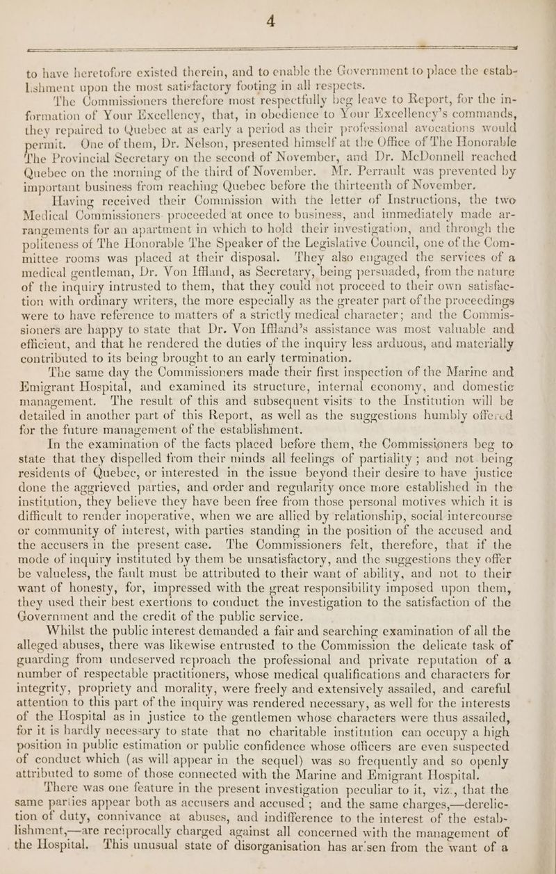 ——— to have heretofore existed therein, and to enable the Government to place the estab- lishment upon the most satisfactory footing in all respects. he Commissioners therefore most respectfully beg leave to Report, for the in- formation of Your Excellency, that, in obedience to Your Excellency’s commands, they repaired to Quebec at as early a period as their professional avocations would ermit. One of them, Dr. Nelson, presented himself at the Office of The Honorable The Provincial Secretary on the second of November, and Dr. McDonnell reached Quebec on the morning of the third of November. Mr. Perrault | was prevented by important business from reaching Quebec before the thirteenth of November. Having received their Commission with the letter of Instructions, the two Medical Commissioners. proceeded at once to business, and immediately made ar- rangements for an apartment in which to hold their investigation, and throngh the politeness of The Honorable The Speaker of the Legislative Council, one of the Com- mittee rooms was placed at their disposal. ‘They also engaged the services of a medical gentleman, Dr. Von Iffland, as Secretary, being persuaded, from the nature of the inquiry intrusted to them, that they could not proceed to their own satisfae- tion with ordinary writers, the more especially as the greater part of the proceedings were to have reference to matters of a strictly medical character; and the Commis- sioners are happy to state that Dr. Von Iffland’s assistance was most valuable and efficient, and that he rendered the duties of the inquiry less arduous, and materially contributed to its being brought to an early termination. oD The same day the Commissioners made their first inspection of the Marine and L Emigrant Hospital, and examined its structure, internal economy, and domestic management. The result of this and subsequent visits to the Institution will be detailed in another part of this Report, as well as the suggestions humbly offercd for the future management of the establishment. In the examination of the facts placed before them, the Commissioners beg to state that they dispelled from their minds all feelings of partiality ; and not. being residents of Quebec, or interested in the issue beyond their desire to have justice done the aggrieved parties, and order and regularity once more established in the institution, they believe they have been free from those personal motives which it is difficult to render inoperative, when we are allied by relationship, social intercourse or community of interest, with parties standing in the position of the accused and the accusers in the present case. The Commissioners felt, therefore, that if the mode of inquiry instituted by them be unsatisfactory, and the suggestions they offer be valueless, the fault must be attributed to their want of ability, and not to their want of honesty, for, impressed with the great responsibility imposed upon them, they used their best exertions to conduct the investigation to the satisfaction of the Government and the credit of the public service. Whilst the public interest demanded a fair and searching examination of all the alleged abuses, there was likewise entrusted to the Commission the delicate task of guarding from undeserved reproach the professional and private reputation of a number of respectable practitioners, whose medical qualifications and characters for integrity, propriety and morality, were freely and extensively assailed, and careful attention to this part of the inquiry was rendered necessary, as well for the interests of the Hospital as in justice to the gentlemen whose characters were thus assailed, for it is hardly necessary to state that no charitable institution can occupy a high position in public estimation or public confidence whose officers are even suspected of conduct which (as will appear in the sequel) was so frequently and so openly attributed to some of those connected with the Marine and Kmigrant Hospital. There was one feature in the present investigation peculiar to it, viz., that the same pariies appear both as accusers and accused ; and the same charges,—derelic- tion of duty, connivance at abuses, and indifference to the interest of the estab- lishment,—are reciprocally charged against all concerned with the management of the Hospital. This unusual state of disorganisation has ar’sen from the want of a eo.