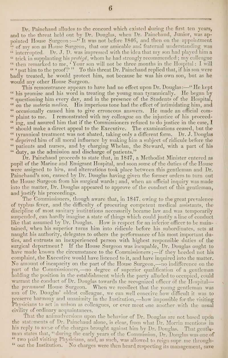 Dr. Painchaud alludes to the concord which existed during the first ten years, and to the threat held out by Dr. Douglas, when Dr. Painchaud, Junior, was ap- pointed House Surgeon :—* It was not before 1846, and then on the appointment ‘¢ of my son as Honse Surgeon, that our amicable ana fraternal understanding was “ interrupted. Dr. J. D. was impressed with the idea that my son had played him a trick in supplanting his protégé, whom he had strongly recommended ; my colleague *¢ then remarked to me, ‘ Your son will not be three months in the Hospital: I will ¢ ¢put him to the proof! ”’ ‘To this threat Dr, Painchaud replied that, if his son were badly treated, he would protect him, not because he was his own son, but as he would any other House Surgeon. This remonstrance appears to have had no effect upon Dr. Douglas :—“‘ He kept ‘¢ his promise and his word in treating the young man tyrannically. He began by ** questioning him every day, and in the presence of the Students of the Hospital, “© on the materia medica. His imperivus tone had the effect of intimidating him, and occasionally caused him to give erroneous answers. He made an official com- plaint to me. I remonstrated with my colleague on the injustice of his proceed- ing, and assured him that if the Commissioners refused to do justice in the case, I ** should make a direct appeal to the Executive. The examinations ceased, but the *¢ tyrannical treatment was not abated, taking only a different form. Dr. J. Douglas *€ deprived him of all moral influence by making him a subject of ridicule before the ** natients and nurses, and by charging Whelan, the Steward, with a part of his ** duty, as the admission and discharge of patients.”’ Dr. Painchaud proceeds to state that, in 1847, a Methodist Minister entered as pupil of the Marine and Emigrant Hospital, and soon some of the duties of the House were assigned to him, and altercations took place between this gentleman and Dr. Painchaud’s son, caused by Dr. Douglas having given the former orders to turn out the House Surgeon from his surgical wards; and, when an official inquiry was made into the matter, Dr. Douglas appeared to approve of the conduct of this gentleman, and justify his proceedings. The Commissioners, though aware that, in 1847, owing to the great prevalence of typhus fever, and the difficulty of procuring competent medical assistants, the discipline of most sanitary institutions necessarily became law and was temporarily suspended, can hardly imagine a state of things which could justify a line of conduct like that assumed by Dr. Douglas. How is respect for an inferior officer to be main- tained, when his superior turns him into ridicule before his subordinates, sets at naught his authority, delegates to others the performance of his most important du- ties, and entrusts an inexperienced person with highest responsible duties of the surgical department? If the House Surgeon was incapable, Dr. Douglas ought to have made known the circumstance to the Commissioners ;—if they heeded not his complaint, the Executive would have listened to it, and have inquired into the matter. No amount of incapacity on the part of the House Surgeon,—no indifference on the aa of the Commissioners,—no degree of superior qualification of a gentleman olding the position in the establishment which the party alluded to occupied, could warrant the conduct of Dr. Douglas towards the recognized officer of the Hospital— the permanent House Surgeon, When we recollect that the young gentleman was son of Dr. Douglas’ oldest colleague, we can well conceive how difficult it was to yreserve harmony and unanimity in the Institution,—how impossible for the visiting hysicians to act in unison as colleagues, or ever meet une another with the usual civility of ordinary acquaintances. | That the animadversions upon the behavior of Dr. Douglas are not based upon the statements of Dr. Painchaud alone, is clear, from what Dr. Morrin mentions in his reply to some of the charges brought against him by Dr. Douglas. That gentle- man states that, “during the early years of the Commission, Dr. Douglas was one of 3 two paid visiting Physicians, and, as such, was allowed to reign supr. me through- out the Institution. No charges were then heard respecting its management, save