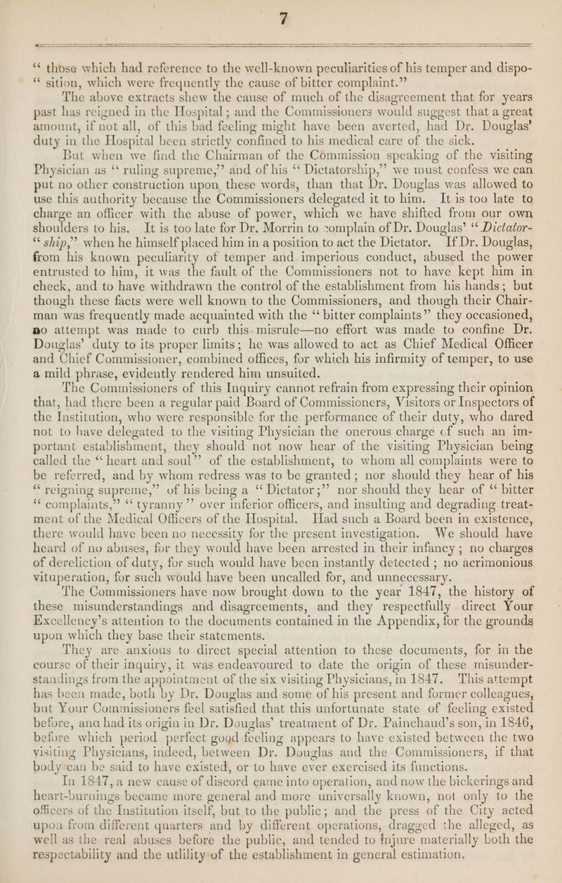 ‘* those which had reference to the well-known peculiarities of his temper and dispo- *€ sition, which were frequently the cause of bitter complaint.” The above extracts shew the cause of much of the disagreement that for years past has reigned in the Hospital; and the Commissioners would suggest that a great amount, if not all, of this bad feeling might have been averted, had Dr. Douglas’ duty in the Hospital been strictly confined to his medical care of the sick. But when we find the Chairman of the Commission speaking of the visiting Physician as ‘‘ ruling supreme,” and of his ‘‘ Dictatorship,” we must confess we can put no other construction upon these words, than that Dr. Douglas was allowed to use this authority because the Commissioners delegated it to him. It is too late to charge an officer with the abuse of power, which we have shifted from our own shoulders to his, It is too late for Dr, Morrin to complain of Dr. Douglas’ ‘‘ Dictator- “ ship,” when he himself placed him in a position to act the Dictator. If Dr. Douglas, from his known peculiarity of temper and. imperious conduct, abused the power entrusted to him, it was the fault of the Commissioners not to have kept him in check, and to have withdrawn the control of the establishment from his hands; but though these facts were well known to the Commissioners, and though their Chair- man was frequently made acquainted with the ‘ bitter complaints” they occasioned, no attempt was made to curb this. misrule—no effort was made to confine Dr. Douglas’ duty to its proper limits; he was allowed to act as Chief Medical Officer and Chief Commissioner, combined offices, for which his infirmity of temper, to use a mild phrase, evidently rendered him unsuited. The Commissioners of this Inquiry cannot refrain from expressing their opinion that, had there been a regular paid Board of Commissioners, Visitors or Inspectors of the Institution, who were responsible for the performance of their duty, who dared not to have delegated to the visiting Physician the onerous charge cf such an im- portant establishment, they should not now hear of the visiting Physician being called the “‘ heart and soul”’ of the establishment, to whom all complaints were to be referred, and by whom redress was to be granted ; nor should they hear of his “‘ reigning supreme,” of his being a “ Dictator ;’’ nor should they hear of “ bitter ‘““ complaints,” ‘‘ tyranny’ over inferior officers, and insulting and degrading treat- ment of the Medical Officers of the Hospital. Had such a Board been in existence, there would have been no necessity for the present investigation. We should have heard of no abuses, for they would have been arrested in their infancy ; no charges of dereliction. of duty, for such would have been instantly detected ; no acrimonious vituperation, for such would have been uncalled for, and unnecessary. The Commissioners have now brought down to the year 1847, the history of these misunderstandings and disagreements, and they respectfully direct Your Excellency’s attention to the documents contained in the Appendix, for the grounds upon which they base their statements. They are anxious to direct special attention to these documents, for in the course of their inquiry, it was endeavoured to date the origin of these misunder- standings from the appointment of the six visiting Physicians, in 1847. This attempt has heen made, both by Dr. Douglas and some of his present and former colleagues, but Your Commissioners feel satisfied that this unfortunate state of feeling existed before, ana had its origin in Dr. Douglas’ treatment of Dr. Painchaud’s son, in 1846, before which period perfect good feeling appears to have existed between the two visiting Physicians, indeed, between Dr. Douglas and the Commissioners, if that body can be said to have existed, or to have ever exercised its functions. In 1847, a new cause of discord came into operation, and now the bickerings and heart-burnings became more general and more universally known, not only to the officers of the Institution itself, but to the public; and the press of the City acted upon from different quarters and by different operations, dragged the alleged, as well as the real abuses before the public, and tended to {njure materially both the respectability and the utlility of the establishment in general estimation.