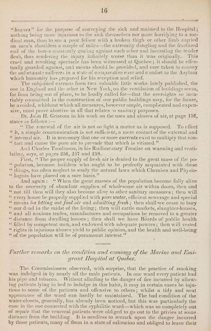 “bearers” for the purpose of conveying the sick and maimed to the Hospital; nothing being more injurious to the sick themselves nor more horrilying to a me- dical man, than to see a poor fellow with a broken thigh or other limb carried on men’s shoulders a couple of miles-—the extremity dangling and the fractured end of the bones constantly grating against each other and lacerating the tender flesh, thus rendering the injury infinitely worse than it was originally. This cruel and revolting spectacle has been witnessed at Quebec; it should be eflec- tually guarded against, and means should be provided, and care taken to convey the unfortanate sufferers in a state of comparative ease and comfort to the Asylum which humanity has prepared for his reception and relief. | The subjoined extracts from two valuable little works lately published, the one in England and the other in New York, on the ventilation of buildings seem, far from being oat of place, to be loudly called for—that the oversights so inva- riably committed in the construction of our public buildings may, for the future, be avoided, whithout which all measures, however ample, complicated and expen- sive, must prove abortive in all that relates ‘o sanitary purposes. Dr. Join H. Griscom in his work on the uses and abuses of air, at page 156, states as follows :— “The renewal of the air is not so light a matter as is supposed. To effect “ it, a simple commanication is not sufficient, a mere contact of the external and * internal air. It is necessary that one or more currents exist to multiply that con- “ tact and cause the pure air to prevade that which is vitiated.” And Charles Tomlinson, in his Rudimentary Treatise on warming and venti- lating, says, at pages 256, 257 and 258. First, ‘‘ The proper supply of fresh air is denied to the great mass of the po- ‘** pulation, because builders who ought to be perfectly acquainted with these “ things, too often neglect to study the natural laws which Chemists and Physio- * logists have placed on a sure basis.”’ And again: ‘* When the great masses of the population. become fully alive to the necessity of abundant supphes. of wholesome air within doors, then and “ not ull then will they also become alive to other sanitary measures; then will “ every house be properly supplied with pure water, efficient sewerage and special ** means for letting out foul air and admitting fresh ; then shall~we cease to bury “ our dead in the midst of the living; then will cattle markets, slaughter-houses, “ and ali noxious trades, manufactures and occupations be removed to a greater “ distance from dwelling houses; then shall we have Boards of public health ** filled by competent men, and endowed with adequate powers; then will vested “ rights in injurious abuses yield to public opinion, and the health and well-being “‘ of the population will be of paramount interest.” Further remarks en the condition and economy of the Marine and Emi- grant flospital at Quebec. The Commissioners observed, with surprise, that the practice of smoking was indulged in by nearly all the male patients. In one ward every patient had his pipe and tobacco. Without alluding to the danger of fire incurred by allow- ing patients lying in bed to indulge in this habit, it may in certain cases be inju- rious to some of the patients and offensive to others; whilst a tidy and neat appearance of the ward can hardly be maintained. The bad condition of the water-closets, generally, has already been noticed, but this was particularly the ease in the one connected with the syphilitic ward—which was so completely out of repair that the venereal patients were obliged to go out to the privies at some distance from the building It is needless to remark upon the danger incurred by those patients, many of them in a state of salivation and obliged to leave their