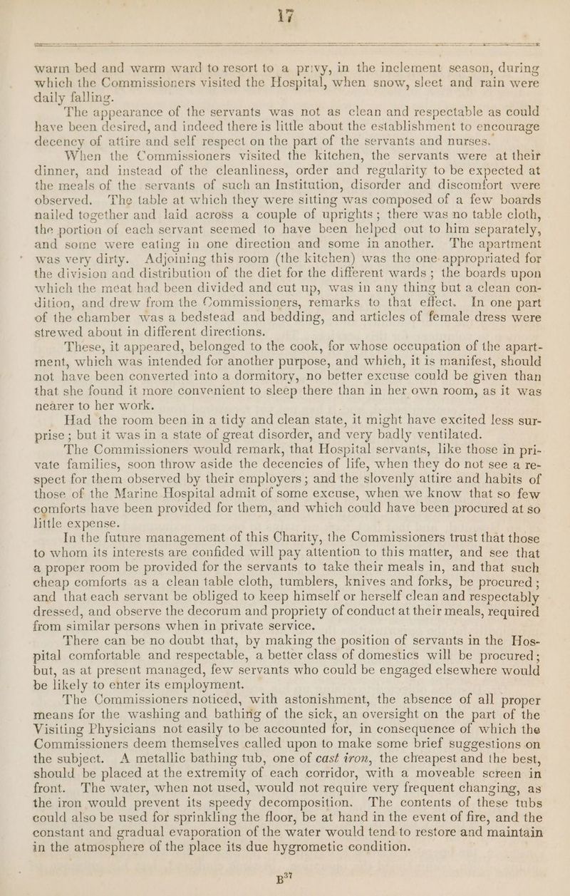 On A A EEE SS FR NR A RR A EE RR) en an ee | warm bed and warm ward to resort to a privy, in the inclement season, during which the Commissioners visited the Hospital, when snow, sleet and rain were daily falling. The appearance of the servants was not as clean and respectable as could have been desired, and indeed there is little about the establishment to encourage decency of attire and self respect on the part of the servants and nurses. When the Commissioners visited the kitchen, the servants were at their dinner, and instead of the cleanliness, order and regularity to be expected at the meals of the servants of such an Institution, disorder and discomfort were observed. The table at which they were sitting was composed of a few boards nailed together and laid across a couple of uprights; there was no table cloth, the portion of each servant seemed to have been helped out to him separately, and some were eating in one direction and some in another. The apartment was very dirty. Adjoining this room (the kitchen) was the one. appropriated for the division and distribution of the diet for the different wards ; the boards upon which the méat had been divided and cut up, was in any thing but a clean con- dition, and drew from the Commissioners, remarks to that effect. In one part of the chamber was a bedstead and bedding, and articles of female dress were strewed about in different directions. These, it appeared, belonged to the cook, for whose occupation of the apart- ment, which was intended for another purpose, and which, it is manifest, should not have been converted into a dormitory, no better excuse could be given than that she found it more convenient to sleep there than in her own room, as it was nearer to her work. } Had the room been in a tidy and clean state, it might have excited less sur- prise ; but it was in a state of great disorder, and very badly ventilated. The Commissioners would remark, that Hospital servants, like those in pri- vate families, soon throw aside the decencies of life, when they do not see a re- spect for them observed by their employers; and the slovenly attire and habits of those of the Marine Hospital admit of some excuse, when we know that so few comforts have been provided for them, and which could have been procured at so little expense. In the future management of this Charity, the Commissioners trust that those to whom its interests are confided will pay attention to this matter, and see that a proper room be provided for the servants to take their meals in, and that such cheap comforts as a clean table cloth, tumblers, knives and forks, be procured ; and that each servant be obliged to keep himself or herself clean and respectably dressed, and observe the decorum and propriety of conduct at their meals, required from similar persons when in private service. There can be no doubt that, by making the position of servants in the Hos- pital comfortable and respectable, a better class of domestics will be procured; but, as at present managed, few servants who could be engaged elsewhere would be likely to enter its employment. The Commissioners noticed, with astonishment, the absence of all proper means for the washing and bathing of the sick, an oversight on the part of the Visiting Physicians not easily to be accounted for, in consequence of which the Commissieners deem themselves called upon to make some brief suggestions on the subject. A metallic bathing tub, one of cast iron, the cheapest and the best, should be placed at the extremity of each corridor, with a moveable screen in front. The water, when not used, would not require very frequent changing, as the iron would prevent its speedy decomposition. The contents of these tubs could also be used for sprinkling the floor, be at hand in the event of fire, and the constant and gradual evaporation of the water would tend to restore and maintain in the atmosphere of the place its due hygrometic condition. | B