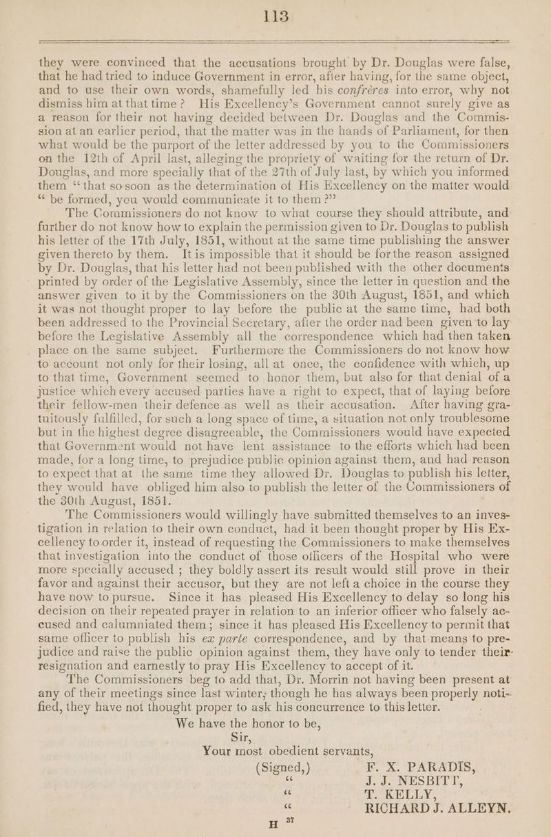 they were convinced that the accusations brought by Dr. Gavatés were false, that he had tried to induce Government in error, afler having, for the same object, and to use their own words, shamefully led ‘his confreres into error, why not dismiss him at that time ? His Excellency’s Government cannot surely give as a reason for their not having decided between Dr. Douglas and the Commis- sion at an earlier period, that the matter was in the hands of Parliament, for then what would be the purport of the letter addressed by you to the Commissioners on the 12th of April last, alleging the propriety of waiting for the return of Dr. Douglas, and more specially that of the 27th of July last, by which you informed them ‘‘that sosoon as the determination of His Excellency on the matter would “be formed, yeu would communicate it to them ?” The Commissioners do not know to what course they should attribute, and: further do not know how to explain the permission given to Dr. Douglas to publish his letter of the 17th July, 1851, without at the same time publishing the answer given thereto by them. It is impossible that it should be forthe reason assigned by Dr. Douglas, that his letter had not been published with the other documents - printed by order of the Legislative Assembly, since the letter in question and the answer given to it by the Commissioners on the 30th August, 1851, and which it was not thought proper to lay before the public at the same time, had both been addressed to the Provincial Secretary, after the order nad been given ‘to lay before the Legislative Assembly all the correspondence which had then taken place on the same subject. Furthermore the Commissioners do not know how to account not only for their losing, all at once, the confidence with which, up to that time, Government seemed to honor them, but also for that denial of a justice which every accused parties have a right to expect, that of laying before their fellow-men their defence as well as their accusation. After having gra- tuitously fulfilled, for such a long space of time, a situation not only troublesome but in the highest degree disagreeable, the Commissioners would have expected that Government would not have lent assistance to the efforts which had been made, for a long time, to prejudice public opinion against them, and had reason to expect that at the same time they allowed Dr. Douglas to publish his letter, they would have obliged him also to publish the letter of the Commissioners of the 30th August, 1851. The Commissioners would willingly have submitted themselves to an inves- tigation in relation to their own conduct, had it been thought proper by His Ex- cellency to order it, instead of requesting the Commissioners to make themselves that investigation into the conduct of those ollicers of the Hospital who were more specially accused ; they boldly assert its result would still prove in their favor and against their accusor, but they are not left a choice in the course they have now to pursue. Since it has pleased His Excellency to delay so long his decision on their repeated prayer in relation to an inferior officer who falsely ac- cused and calumniated them; since it has pleased His Excellency to permit that same oflicer to publish his ex parte correspondence, and by that means to pre- judice and raise the public opinion against them, they have only to tender their: resignation and earnestly to pray His Excellency to accept of it. The Commissioners beg to add that, Dr. Morrin not having been present at any of their meetings since last winter; though he has always been properly noti-. fied, they have not thought proper to ask his concurrence to this letter. We have the honor to be, ou, Your most obedient servants, (Signed, ) F. X. PARADIS, ’ J. J. NESBITT, u T. KELLY, ‘6 RICHARD J. ALLEYN,