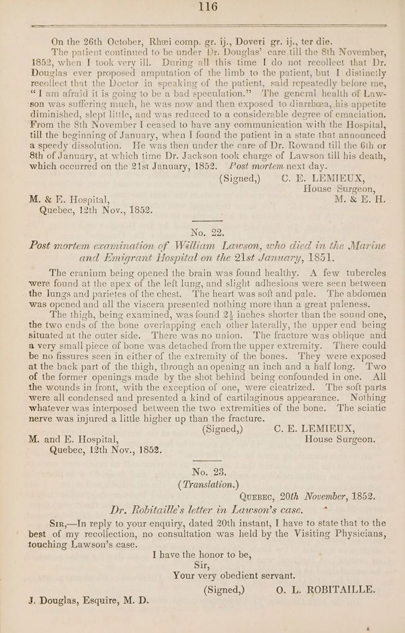 FL RN On the 26th October, Rhei comp. gr. ij., Doveri gr. ij., ter die. The patient continued to be under Dr. Douglas’ care till the 8th November, 1852, when I took very ill. During all this time [ do not recollect that Dr. Douglas ever proposed amputation of the limb to the patient, but I distincily recollect that the Doctor in speaking of the patient, said repeatedly before me, “1 am afraid it is going to be a bad speculation.” The general health of Law- ‘son was suffering much, he was now and then exposed to diarrhoea, his appetite diminished, slept little, and was reduced to a considerable degree of emaciation. From the 8th November [ ceased to have any communication with the Hospital, till the beginning of January, when I found the patient in a state that announced a speedy dissolution. He was then under the care of Dr. Rowand till the 6th or 8th of January, at which time Dr. Jackson took charge of Lawson till his death, which occurred on the 21st January, 1852. Post mortem next day. (Signed,) C. E. LEMIEUX, House Surgeon, M. &amp; F. Hospital, M. &amp; E. H. Quebec, 12th Nov., 1852. No. 22. Post mortem examination of William Lawson, who died in the Marine and Emigrant Hospital on the 21st January, 1851. The cranium being opened the brain was found healthy. A few tubercles were found at the apex of the left lung, and slight adhesions were seen between the lungs and parietes of the chest. The heart was solt and pale. The abdomen was opened and all the viscera presented nothing more than a great paleness. The thigh, being examined, was found 2} inches shorter than the sound one, the two ends of the bone overlapping each other laterally, the upper end being situated at the outer side. There was no union. The fracture was oblique and a very small piece of bone was detached from the upper extremity. There could be no fissures seen in either of the extremity of the bones. They were exposed at the back part of the thigh, through an opening an inch and a half long. Two of the former openings made by the shot behind being confounded in one. All the wounds in front, with the exception of one, were cicatrized. The soft parts were all condensed and presented a kind of cartilaginous appearance. Nothing whatever was interposed between the two extremities of the bone. The sciatic nerve was injured a little higher up than the fracture. (Signed,) C. E. LEMIEUX, M. and E. Hospital, House Surgeon. Quebec, 12th Nov., 1852. No. 28. ( Translation.) QurBec, 20th November, 1852. Dr. Robitaille’s letter in Lawson's case. * Sir,—In reply to your enquiry, dated 20th instant, I have to state that to the best of my recollection, no consultation was held by the Visiting Physicians, touching Lawson’s case. I have the honor to be, Sir, Your very obedient servant. (Signed,) O. L. ROBITAILLE. J. Douglas, Esquire, M. D.