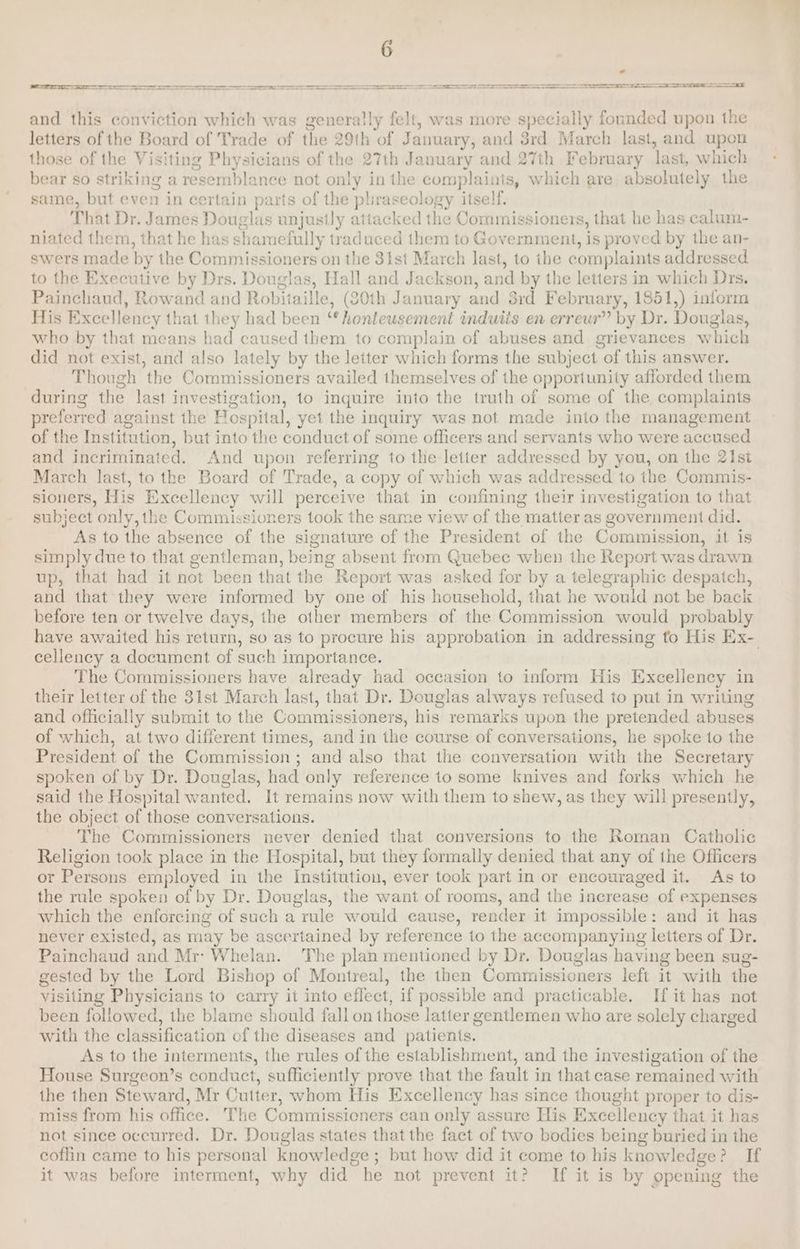 a oe - and this conviction which was generally felt, was more specially founded upon the letters of the Board of Trade of the 29th of January, and 3rd March last, and upon those of the Visiting Physicians of the 27th January and 27th February last, which bear so striking a resemblance not only in the complaints, which are absolutely the same, but even in certain parts of the phraseology itself. | That Dr. James Douglas unjustly attacked the Commissioners, that he has calum- niated them, that he has shamefully traduced them to Government, is proved by the an- swers made by the Commissioners on the 3ist March last, to ihe complaints addressed to the Executive by Drs. Douglas, Hall and Jackson, and by the letters in which Drs. Painchaud, Rowand and Robitaille, (20th January and 3rd February, 1851,) inform His Excellency that they had been “* honteusement induiis en erreur” by Dr. Douglas, who by that means had caused them to complain of abuses and grievances which did not exist, and also lately by the letter which forms the subject of this answer. Though the Commissioners availed themselves of the opportunity afforded them during the last investigation, to inquire into the truth of some of the complaints preferred against the Hospital, yet the inquiry was not made into the management of the Institution, but into the conduct of some officers and servants who were accused and incriminated. And upon referring to the letter addressed by you, on the 21st March last, to the Board of Trade, a copy of which was addressed to the Commis- sioners, His Excellency will perceive that in confining their investigation to that subject only, the Commissioners took the same view of the matter as government did. As to the absence of the signature of the President of the Commission, it is simply due to that gentleman, being absent from Quebec when the Report was drawn up, that had it not been that the Report was asked for by a telegraphic despatch, and that they were informed by one of his household, that he would not be back before ten or twelve days, the other members of the Commission would probably have awaited his return, so as to procure his approbation in addressing to His Ex- cellency a document of such importance. The Commissioners have already had occasion to inform His Excellency in their letter of the 31st March last, that Dr. Douglas always refused to put in writing and officially submit to the Commissioners, his remarks upon the pretended abuses of which, at two different times, and in the course of conversations, he spoke to the President of the Commission; and also that the conversation with the Secretary spoken of by Dr. Douglas, had only reference to some knives and forks which he said the Hospital wanted. It remains now with them to shew, as they will presently, the object of those conversations. The Commissioners never denied that conversions to the Roman Catholic Religion took place in the Hospital, but they formally denied that any of the Officers or Persons employed in the Institution, ever took part in or encouraged it. As to the rule spoken of by Dr. Douglas, the want of rooms, and the increase of expenses which the enforcing of such a rule would cause, render it impossible: and it has never existed, as may be ascertained by reference to the accompanying letters of Dr. Painchaud and Mr’ Whelan. The plan mentioned by Dr. Douglas having been sug- gested by the Lord Bishop of Montreal, the then Commissioners left it with the visiting Physicians to carry it into effect, if possible and practicable. If it has not been followed, the blame should fall on those latter gentlemen who are solely charged with the classification of the diseases and patients. As to the interments, the rules ofthe establishment, and the investigation of the House Surgeon’s conduct, sufficiently prove that the fault in that case remained with the then Steward, Mr Cutter, whom His Excellency has since thought proper to dis- miss from his office. The Commissicners can only assure His Excellency that it has not since occurred. Dr. Douglas states that the fact of two bodies being buried in the coffin came to his personal knowledge; but how did it come to his knowledge? If it was before interment, why did he not prevent it? If it is by opening the