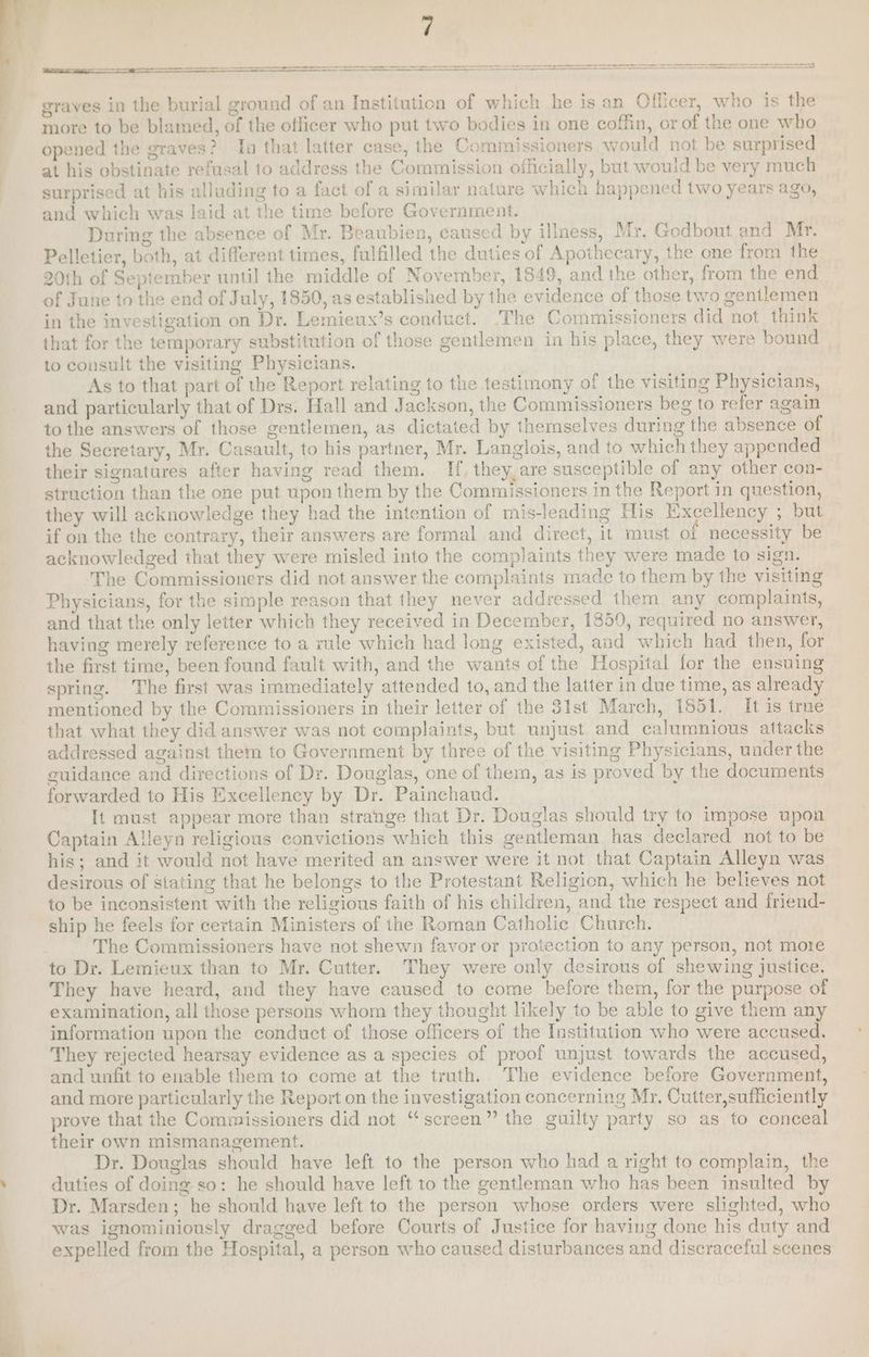 (eS ee eee entree tg ah A A A CO A OA A A A AO ee A aS pe ee — ae ——— more to be blamed, of the oflicer who put two bodies in one coffin, or of the one who opened the graves? Ia that latter case, the Commissioners would not be surprised at his obstinate refusal to address the Commission officially, but would be very much surprised at his alluding to a fact of a similar nature which happened two years ago, and which was laid at the time before Government. During the absence of Mr. Beaubien, caused by illness, Mr. Godbout and Mr. Pelletier, both, at different times, fulfilled the duties of Apothecary, the one from the 20th of September until the middle of November, 1849, and the other, from the end of June to the end of July, 1850, as established by the evidence of those two gentlemen in the investigation on Dr. Lemieux’s conduct. The Commissioners did not think that for the temporary substitution of those gentlemen in his place, they were bound to consult the visiting Physicians. As to that part of the Report relating to the testimony of the visiting Physicians, and particularly that of Drs. Hall and Jackson, the Commissioners beg to refer again to the answers of those gentlemen, as dictated by themselves during the absence of the Secretary, Mr. Casault, to his partner, Mr. Langlois, and to which they appended their signatures after having read them. If, they, are susceptible of any other con- struction than the one put upon them by the Commissioners in the Report in question, they will acknowledge they had the intention of mis-leading His Excellency ; but if on the the contrary, their answers are formal and direct, it must of necessity be acknowledged that they were misled into the complaints they were made to sign. The Commissioners did not answer the complaints made to them by the visiting Physicians, for the simple reason that they never addressed them any complaints, and that the only letter which they received in December, 1859, required no answer, having merely reference to a rule which had long existed, and which had then, for the first time, been found fault with, and the wants of the Hospital for the ensuing spring. The first was immediately attended to, and the latter in due time, as already mentioned by the Commissioners in their letter of the 31st March, 1551. It is true that what they did answer was not complaints, but unjust and calumnious attacks addressed against them to Government by three of the visiting Physicians, under the guidance and directions of Dr. Douglas, one of them, as is proved by the documents forwarded to His Excellency by Dr. Painchaud. It must appear more than strange that Dr. Douglas should try to impose upon Captain Alleyn religious convictions which this gentleman has declared not to be his; and it would not have merited an answer were it not that Captain Alleyn was desirous of stating that he belongs to the Protestant Religion, which he believes not to be inconsistent with the religious faith of his children, and the respect and friend- ship he feels for certain Ministers of the Roman Catholic Church. The Commissioners have not shewn favor or protection to any person, not mote to Dr. Lemieux than to Mr. Cutter. They were only desirous of shewing justice. They have heard, and they have caused to come before them, for the purpose of examination, all those persons whom they thought likely to be able to give them any information upon the conduct of those officers of the Institution who were accused. They rejected hearsay evidence as a species of proof unjust towards the accused, and unfit to enable them to come at the truth. The evidence before Government, and more particularly the Report on the investigation concerning Mr, Cutter,sufficiently prove that the Commissioners did not “screen” the guilty party so as to conceal their own mismanagement. Dr. Douglas should have left to the person who had a right to complain, the duties of doing so: he should have left to the gentleman who has been insulted b Dr. Marsden; he should have left to the person whose orders were slighted, who was ignominionsly dragged before Courts of Justice for having done his duty and expelled from the Hospital, a person who caused disturbances and discraceful scenes