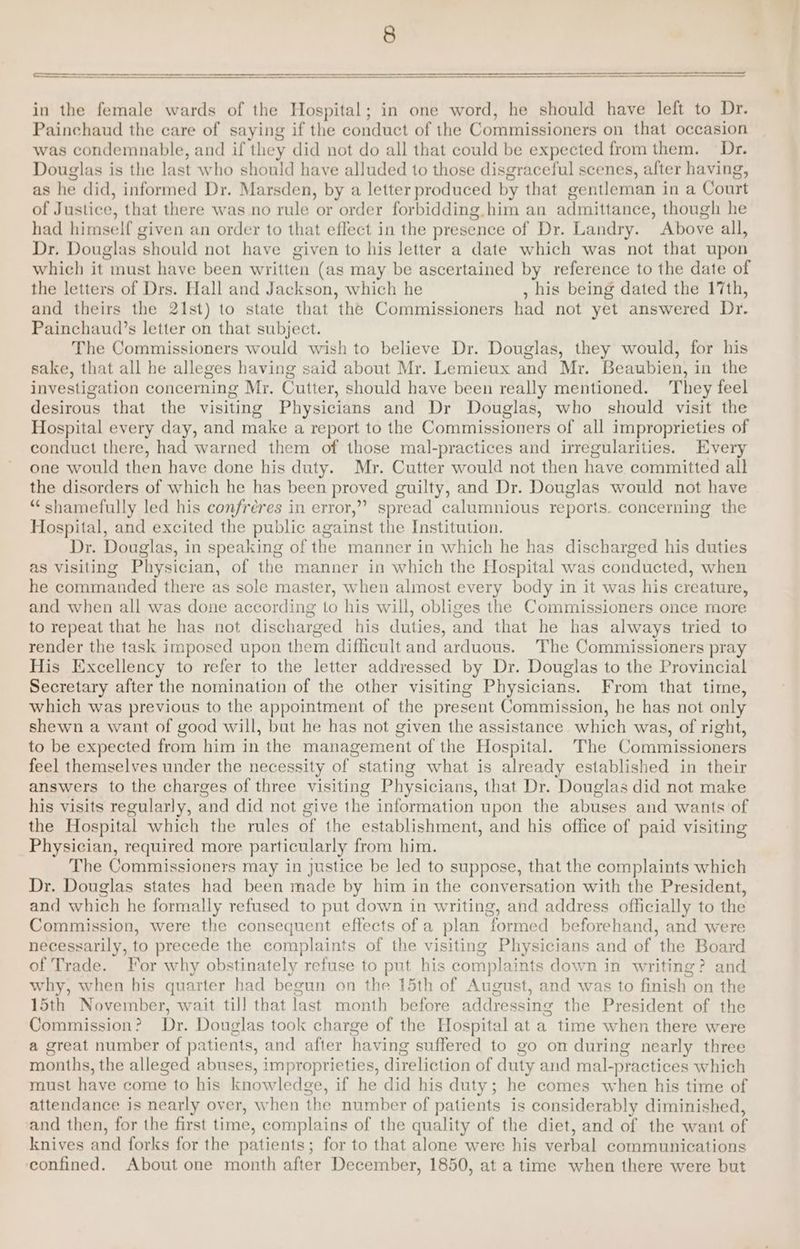 in the female wards of the Hospital; in one word, he should have left to Dr. Painchaud the care of saying if the conduct of the Commissioners on that occasion was condemnable, and if they did not do all that could be expected from them. Dr. Douglas is the last who should have alluded to those disgraceful scenes, after having, as he did, informed Dr. Marsden, by a letter produced by that gentleman in a Court of Justice, that there was no rule or order forbidding. him an admittance, though he had himself given an order to that effect in the presence of Dr. Landry. Above all, Dr. Douglas should not have given to his letter a date which was not that upon which it must have been written (as may be ascertained by reference to the date of the letters of Drs. Hall and Jackson, which he , his being dated the 17th, and theirs the 21st) to state that the Commissioners had not yet answered Dr. Painchaud’s letter on that subject. The Commissioners would wish to believe Dr. Douglas, they would, for his sake, that all he alleges having said about Mr. Lemieux and Mr. Beaubien, in the investigation concerning Mr. Cutter, should have been really mentioned. They feel desirous that the visiting Physicians and Dr Douglas, who should visit the Hospital every day, and make a report to the Commissioners of all improprieties of conduct there, had warned them of those mal-practices and irregularities. Every one would then have done his duty. Mr. Cutter would not then have committed all the disorders of which he has been proved guilty, and Dr. Douglas would not have “shamefully led his confreres in error,” spread calumnious reports. concerning the Hospital, and excited the public against the Institution. Dr. Douglas, in speaking of the manner in which he has discharged his duties as visiting Physician, of the manner in which the Hospital was conducted, when he commanded there as sole master, when almost every body in it was his creature, and when all was done according to his will, obliges the Commissioners once more to repeat that he has not discharged his duties, and that he has always tried to render the task imposed upon them difficult and arduous. The Commissioners pray His Excellency to refer to the letter addressed by Dr. Douglas to the Provincial Secretary after the nomination of the other visiting Physicians. From that time, which was previous to the appointment of the present Commission, he has not only shewn a want of good will, but he has not given the assistance which was, of right, to be expected from him in the management of the Hospital. The Commissioners feel themselves under the necessity of stating what is already established in their answers to the charges of three visiting Physicians, that Dr. Douglas did not make his visits regularly, and did not give the information upon the abuses and wants of the Hospital which the rules of the establishment, and his office of paid visiting Physician, required more particularly from him. The Commissioners may in justice be led to suppose, that the complaints which Dr. Douglas states had been made by him in the conversation with the President, and which he formally refused to put down in writing, and address officially to the Commission, were the consequent effects of a plan formed beforehand, and were necessarily, to precede the complaints of the visiting Physicians and of the Board of Trade. For why obstinately refuse to put his complaints down in writing? and why, when his quarter had begun on the 15th of August, and was to finish on the 15th November, wait till that last month before addressing the President of the Commission? Dr. Douglas took charge of the Hospital at a time when there were a great number of patients, and after having suffered to go on during nearly three months, the alleged abuses, improprieties, direliction of duty and mal-practices which must have come to his knowledge, if he did his duty; he comes when his time of attendance is nearly over, when the number of patients is considerably diminished, and then, for the first time, complains of the quality of the diet, and of the want of knives and forks for the patients; for to that alone were his verbal communications confined. About one month after December, 1850, at a time when there were but