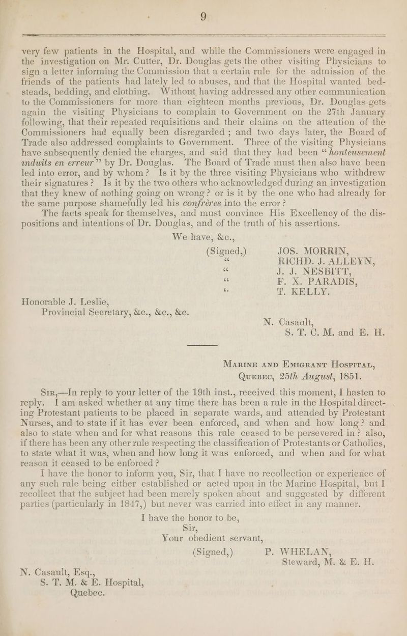 ———s very few patients in the Hospital, and while the Commissioners were engaged in the investigation on Mr. Cutter, Dr. Douglas gets the other visiting Physicians to sign a letter informing the Commission that a certain rule for the admission of the friends of the patients had lately led to abuses, and that the Hospital wanted bed- steads, bedding, and clothing. Without having addressed any other communication to the Commissioners for more than eighteen months previous, Dr. Douglas gets again the visiting Physicians to complain to Government on the 27th January following, that their repeated requisitions and their claims on the attention of the Commissioners had equally been disregarded ; and two days later, the Board of Trade also addressed complaints to Government. Three of the visiting Physicians have subsequently denied the charges, and said that they had been “ honteusement unduits en erreur” by Dr. Douglas. The Board of Trade must then also have been led into error, and by whom? Is it by the three visiting Physicians who withdrew their signatures? Is it by the two others who acknowledged during an investigation that they knew of nothing going on wrong? or is it by the one who had already for the same purpose shamefully led his confréres into the error? The facts speak for themselves, and must convince His Excellency of the dis- positions and intentions of Dr. Douglas, and of the truth of his assertions. We have, &amp;c., (Signed,) JOS. MORRIN, ‘i, RICHD. J. ALLEYN, ® J. J. NESBITT, a F. X. PARADIS, 4 T. KELLY. Honorable J. Leslie, Provincial Secretary, &amp;c., &amp;c., &amp;c. N. Casault, S. T. C. M. and E. H. Marine anp Emterant Hospirar, QuersBec, 25th August, 1851. Sir,—In reply to your letter of the 19th inst., received this moment, I hasten to reply. I am asked whether at any time there has been a rule in the Hospital direct- ing Protestant patients to be placed in separate wards, and attended by Protestant Nurses, and to state if it has ever been enforced, and when and how long? and also to state when and for what reasons this rule ceased to be persevered in? also, if there has been any other rule respecting the classification of Protestants or Catholics, to state what it was, when and how long it was enforced, and when and for what reason it ceased to be enforced ? I have the honor to inform you, Sir, that I have no recollection or experience of any such rule being either established or acted upon in the Marine Hospital, but I recollect that the subject had been merely spoken about and suggested by different parties (particularly in 1847,) but never was carried into effect in any manner. I have the honor to be, Sir, Your obedient servant, (Signed, ) P. WHELAN, Steward, M. &amp; E. H. N. Casault, Esq., S. T. M. &amp; E. Hospital, Quebec.