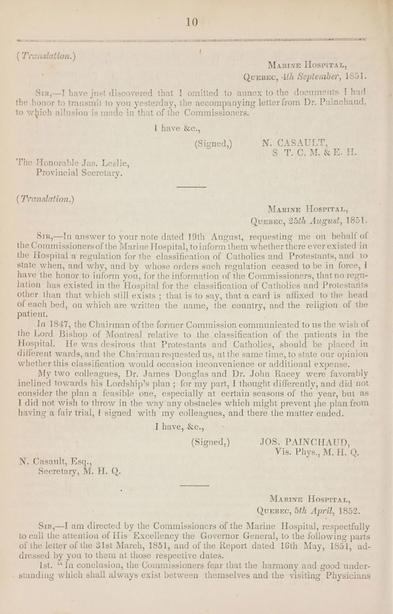 a e———————————————————— ee eS I a a : % ( Translation.) Marine [Hospirat, Quesec, 4/i Septemder, 1551. 5 Srr,—I have just discovered that I omitted to annex to the documents I had the honor to transmit to you yesterday, the accompanying letter from Dr. Painchaud, to which ailusion is made in that of the Commissioners. | have &amp;c., (Signed,) N. CASAULT, S.T. C, M. &amp; E. H, The Honorable Jas. Leslie, Provincial Secretary. ( Translation.) Marine Hospirar, Quesec, 25th August, 1851. Srr,—In answer to your note dated 19th August, requesting me on behalf of the Commissioners of the Marine Hospital, toinform them whether there ever existed in the Hospital a regulation for the classification of Catholics and Protestants, and to state when, and why, and by whose orders such regulation ceased to be in force, I have the honor to inform you, for the information of the Commissioners, that no regu- lation has existed in the Hospital for the classification of Catholics and Protestants other than that which still exists ; that is to say, that a card is affixed to the head of each bed, on which are written the name, the country, and the religion of the patient. | Tn 1847, the Chairman of the former Commission communicated to us the wish of the Lord Bishop of Montreal relative to the classification of the patients in the Hospital. He was desirous that Protestants and Catholics, should be placed in different wards, and the Chairman requested us, at the same time, to state our opinion whether this classification would occasion inconvenience or additional expense. My two colleagues, Dr. James Douglas and Dr. John Racey were favorably inclined towards his Lordship’s plan ; for my part, I thought differently, and did not consider the plan a feasible one, especially at certain seasons of the year, but as I did not wish to throw in the way any obstacles which might prevent jhe plan from having a fair trial, | signed with my colleagues, and there the matter ended. I have, &amp;c., (Signed, ) JOS. PAINCHAUD, | Vis. Phys., M. H. Q. N. Casault, Iisq., Secretary, M. H. Q. Martine Hosprrat, QuesBec, 5th April, 1852. Sir,—I am directed by the Commissioners of the Marine Hospital, respectfully to call the attention of His Excellency the Governor General, to the following parts of ihe letter of the 3lst March, 1851, and of the Report dated 16th May, 1851, ad- dressed by you to them at those respective dates. ist. “‘{n conclusion, the Commissioners fear that the harmony and good under- - standing which shall always exist between themselves and the visiting Physicians