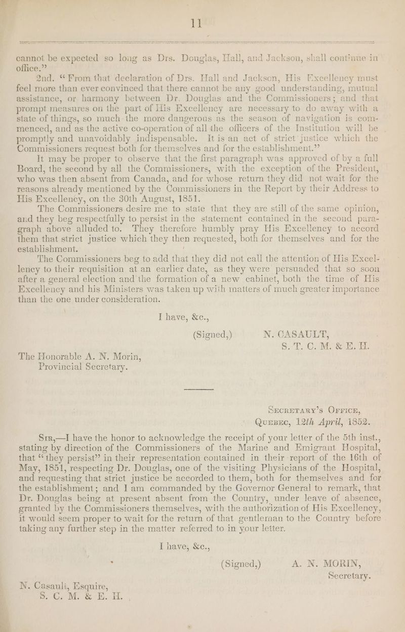1] a= —_—_— —_—— Ere PS —~ - — —— ++ —_ oO oes sees eee cannot be expected so long as Drs. Douglas, Hall, and Jackson, shall continue in office.” 2nd. “From that declaration of Drs. Hall and Jackson, His Excellency must feel more than ever convinced that there cannot be any good understanding, mutual assistance, or harmony between Dr. Douglas and the Commissioners; and that prompt measures on the part of His Excellency are necessary to do away with a state of things, so much the more dangerous as the season of navigation is com- menced, and as the active co-operation of all the officers of the Institution will be promptly and unavoidably indispensable. It is an act of strict justice which the Commissioners request both for themselves and for the establishment.”’ It may be proper to observe that the first paragraph was approved of by a full Board, the second by all the Commissioners, with the exception of the President, who was then absent from Canada, and for whose return they did not wait for the reasons already mentioned by the Commissioners in the Report by their Address to His Excellency, on the 30th August, 1851. The Commissioners desire me to state that they are still of the same opinion, and they beg respectfully to persist in the statement contained in the second para- graph above alluded to. They therefore humbly pray His Excellency to accord them that strict justice which they then requested, both for themselves and for the establishment. ; The Commissioners beg to add that they did not call the attention of His Excel- | lency to their requisition at an earlier date, as they were persuaded that so soon after a general election and the formation of a new cabinet, both the time of His Excellency and his Ministers was taken up wiih matters of much greater importance than the one under consideration. \ I have, &amp;c., (Signed, ) N. CASAULT, S.T.C.M. &amp; E. H. The Honorable A. N. Morin, Provincial Secretary. SECRETARY’S OFrrice, Quusec, 12th April, 1852. Srr,—lI have the honor to acknowledge the receipt of your letter of the 5th inst., stating by direction of the Commissioners of the Marine and Emigrant Hospital, that ‘‘ they persist” in their representation contained in their report of the 16th of May, 1851, respecting Dr. Douglas, one of the visiting Physicians of the Hospital, and requesting that strict justice be accorded to them, both for themselves and for the establishment; and ] am commanded by the Governor General to remark, that Dr. Douglas being at present absent from the Country, under leave of absence, granted by the Commissioners themselves, with the authorization of His Excellency, it would seem proper to wait for the return of that gentlernan to the Country before . taking any further step in the matter referred to in your letter. I have, &amp;c., , (Signed,) A. N. MORIN, secretary. N. Casauli, Esquire, a Oe Me &amp; i ,