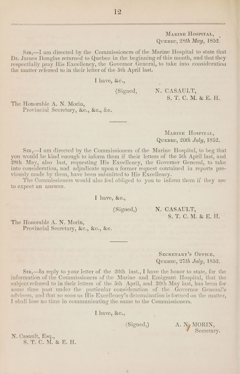 Sir,—I am directed by the Commissioners of the Marine Hospital to state that Dr. James Douglas returned to Quebec in the beginning of this month, and that they respectfully pray His Excellency, the Governor General, to take into consideration the matter referred to in their letter of the 5th April last. I have, &amp;c., (Signed, N. CASAULT, S. T, C. M. &amp; E. H. The Honorable A. N. Morin, Provincial Secretary, &amp;c., &amp;c., &amp;c. Marine Hosprrat, QueEBeEC, 20th July, 1852. Sir,—I am directed by the Commissioners of the Marine Hospital, to beg that you would be kind enough to inform them if their letters of the 5th April last, and 28th May, also last, requesting His Excellency, the Governor General, to take into consideration, and adjudicate upon a former request contained in reports pre- viously made by them, have been submitted to His Excellency. The Commissioners would also feel obliged to you to inform them if they are to expect an answer. I have, &amp;c., (Signed,) N. CASAULT, S. T, C. M. &amp; E. H. The Honorable A. N. Morin, Provincial Secretary, &amp;c., &amp;c., &amp;c. SECRETARY’S OFFICE, QuesBec, 27th July, 1852. Srr,—In reply to your letter of the 20th inst., I have the honor to state, for the information of the Commissioners of the Marine and Emigrant Hospital, that the subject referred to in their letters of the 5th April, and 20th May last, has been for some time past under the particular consideration of the Governor General’s advisers, and that so soon as His Excellency’s determination is formed on the matter, I shall lose no time in communicating the same to the Commissioners. I have, &amp;c., (Signed,) A. Ny MORIN, Secretary. N. Casault, Esq., Sate. MoS EH.