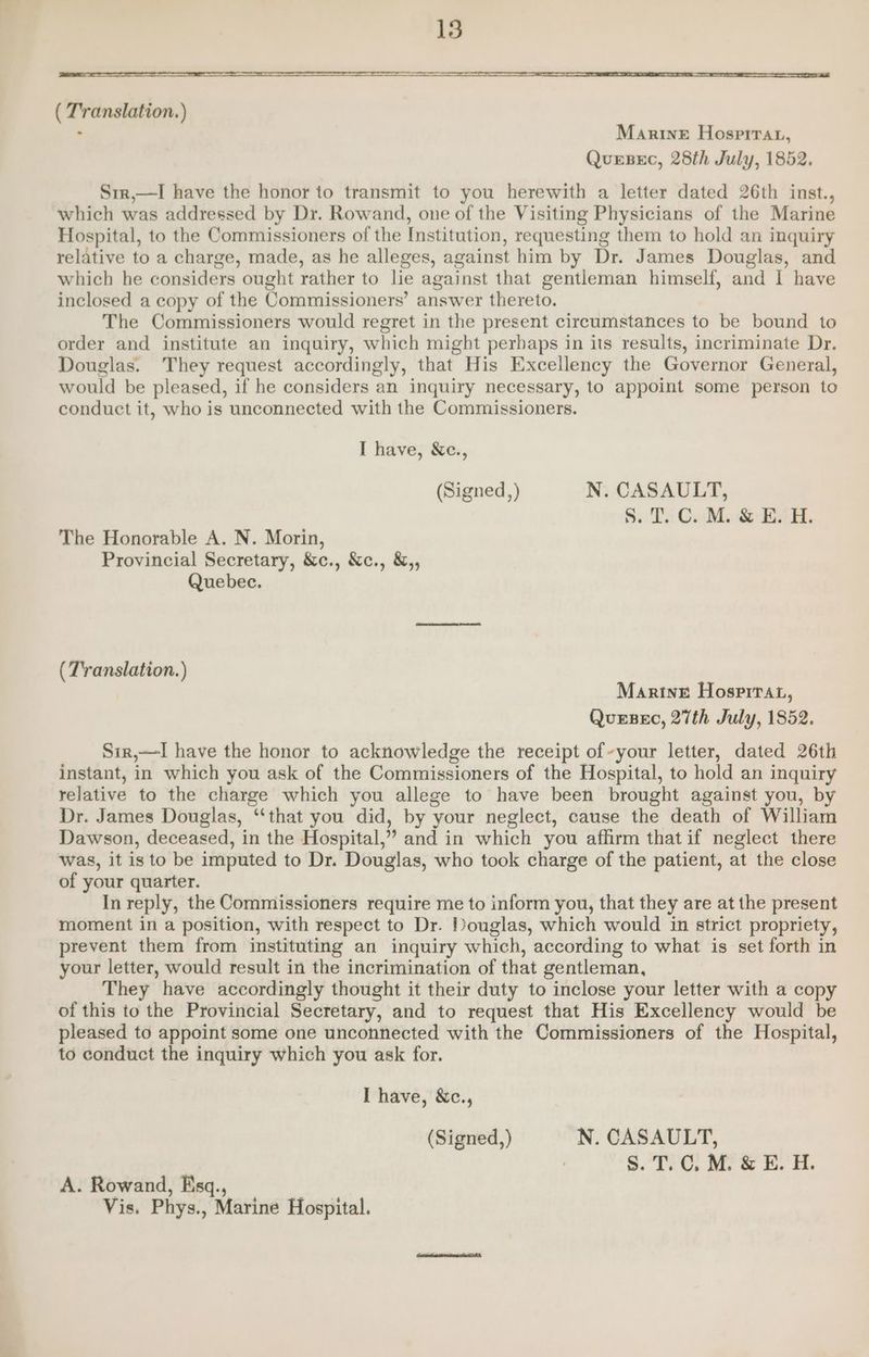 ( T'ranslation.) - Marine Hospirar, QuerBec, 28th July, 1852. Str,—I have the honor to transmit to you herewith a letter dated 26th inst., which was addressed by Dr. Rowand, one of the Visiting Physicians of the Marine Hospital, to the Commissioners of the Institution, requesting them to hold an inquiry relative to a charge, made, as he alleges, against him by Dr. James Douglas, and which he considers ought rather to he against that gentleman himself, and I have inclosed a copy of the Commissioners’ answer thereto. The Commissioners would regret in the present circumstances to be bound to order and institute an inquiry, which might perbaps in its results, incriminate Dr. Douglas. They request accordingly, that His Excellency the Governor General, would be pleased, if he considers an inquiry necessary, to appoint some person to conduct it, who is unconnected with the Commissioners. I have, Xe., (Signed,) N. CASAULT, 8.:Ts CaM BAR. The Honorable A. N. Morin, Provincial Secretary, &amp;c., &amp;c., &amp;,, Quebec. (Translation.) Marine Hosprrat, Quesec, 27th July, 1852. Sir,—I have the honor to acknowledge the receipt of~your letter, dated 26th instant, in which you ask of the Commissioners of the Hospital, to hold an inquiry relative to the charge which you allege to have been brought against you, by Dr. James Douglas, “‘that you did, by your neglect, cause the death of William Dawson, deceased, in the Hospital,” and in which you afhirm that if neglect there was, it is to be imputed to Dr. Douglas, who took charge of the patient, at the close of your quarter. In reply, the Commissioners require me to inform you, that they are at the present moment in a position, with respect to Dr. Douglas, which would in strict propriety, prevent them from instituting an inquiry which, according to what is set forth in your letter, would result in the incrimination of that gentleman, They have accordingly thought it their duty to inclose your letter with a copy of this to the Provincial Secretary, and to request that His Excellency would be pleased to appoint some one unconnected with the Commissioners of the Hospital, to conduct the inquiry which you ask for. I have, &amp;c., (Signed,) N. CASAULT, Ss. T C. M. &amp; E. H. A. Rowand, Esq., | Vis. Phys., Marine Hospital.