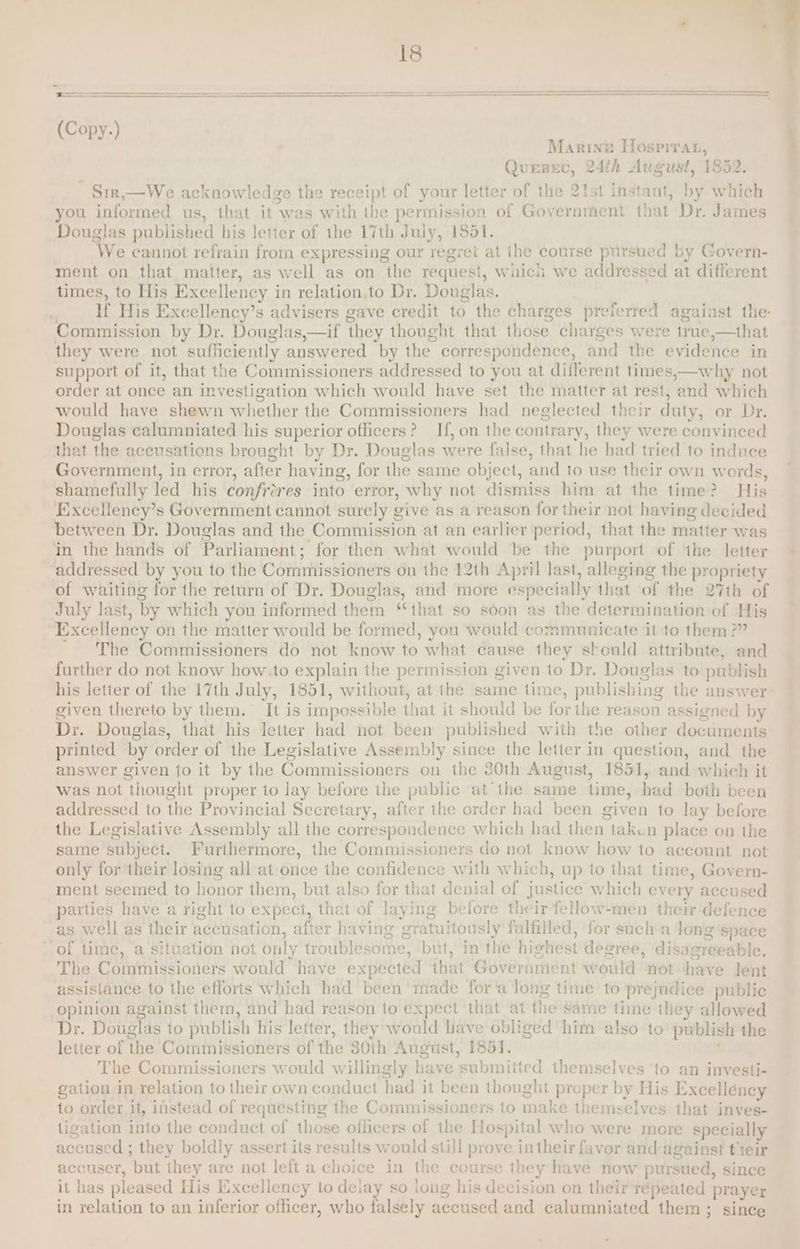 Marine Hospirat, Quepec, 24h August, 1852. ~ Srr,—We acknowledge the receipt of your letter of the 2tst instant, by which you informed us, that it was with the permission of Government that Dr. James Douglas published his letter of the 17th July, 1851. ‘We cannot refrain from expressing our regret at the course pursued by Govern- ment on that matter, as well as on the request, wiuich we addressed at different times, to His Excellency in relation.to Dr. Douglas. if His Excellency’s advisers gave credit to the charges preferred agaiast the- Commission by Dr. Douglas,—if they thought that those charges were true »—that they were not sufficiently a terered by es correspondence, ahd the évidénde in support of it, that the Commissioners addressed to you at different times,—why not order at once an investigation which would have set the matter at rest, and which would have shewn whether the Commissioners had neglected their duty, or Dr. Douglas calumniated his superior officers? If, on the contrary, they were convinced that the accusations brought by Dr. Douglas were false, that he had tried to induce Government, in error, after having, for the same object, and to use their own words, shamefully led his confror es into error, why not dismiss him at the time? His Excellency’s Government cannot surely give as a reason for their not having decided between Dr. Douglas and the Commission at an earlier period, that the matter was in the hands of Parliament ; for then what would be the purport of the letter ‘addressed by you to the Commissioners on the 12th April last, alleging the propriety of waiting for the return of Dr. Douglas, and more expecially that of the 27th of July last, by which you informed them ‘that so soon as the determination of His “Excellency on the matter would be formed, you would communicate it to them ?” The Commissioners do not know to what cause they should attribute, and further do not know how.to explain tle permission given to Dr. Douglas to publish his letter of the 17th July, 1851, without, at the same time, publishing the answer given thereto by them. It is impossible that it should be for the reason assigned by Dr. Douglas, that his letter had not been published with the other documents printed by order of the Legislative Assembly since the letter in question, and the answer given to it by the Commissioners on the 30th August, 1851, and which it was not thought proper to lay before the public at the same time, had both been addressed to the Provincial Secretary, after the order had been given to lay before the Legislative Assembly all the correspondence which had then taken place on the same subject. Furthermore, the Commissioners do not know how to account not only for their losing all at once the confidence with which, up to that time, Govern- ment seemed to honor them, but also for that denial of justice which every accused parties have a right to expect, that of laying before the ‘ir fellow-men their defence as well as their accusation, after having gr i itously fulfilled, for sucha long space of time, a situation not only troublesome, but, in the hichest degree, disagrees ble. The Ceativa stoned would have expected ihat Government w ould not have tet assistance to the efforts which had been made for'‘a long time to prejudice public opinion against them, and had reason to expect that at theis same time they allowed Dr. Douglas to publish his letter, they would have obliged him also to publish the letter of the Commissioners of the 30th August, 1851. The Commissioners would willingly hs lave relma! ted themselves ‘to an investi- gation in relation to their own conduct had it been thought proper by His Excellency to order it, instead of requesting the Commissione rs to makes themselves that inves- ligation into the conduct of those oflicers of the f Hospital who were more specially accused ; they boldly assert its results w sid still prove in their favor and against tteir accuser, but they are not left a choice in the course they have now pursued, since it has pleased His Excellency to delay so long his decision on their répeated prayer in relation to an inferior officer, who falsely aecused and calumniated them; since
