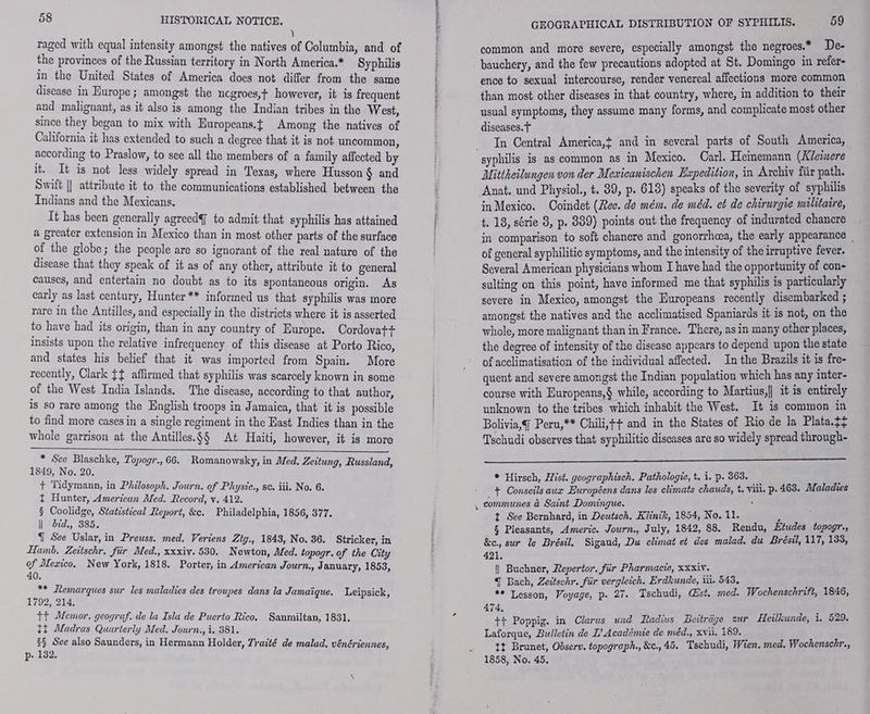 À raged with equal intensity amongst the natives of Columbia, and of the provinces of the Russian territory in North America.* Syphilis in the United States of America does not differ from the same disease in Europe; amongst the ncgroes,t however, it is frequent and malignant, as it also is among the Indian tribes in the West, since they began to mix with Europeans.t Among the natives of California it has extended to such a degree that it is not uncommon, according to Praslow, to see all the members of a family affected by it. It is not less widely spread in Texas, where Husson § and Swift || attribute it to the communications established between the Indians and the Mexicans. It has been generally agreedf to admit that syphilis has attained a greater extension in Mexico than in most other parts of the surface of the globe; the people are so ignorant of the real nature of the disease that they speak of it as of any other, attribute it to general causes, and entertain no doubt as to its spontaneous origin. As early as last century, Hunter ** informed us that syphilis was more rare in the Antilles, and especially in the districts where it is asserted to have had its origin, than in any country of Europe. Cordovat+ insists upon the relative infrequency of this disease at Porto Rico, and states his belief that it was imported from Spain. More recently, Clark jf affirmed that syphilis was scarcely known in some of the West India Islands. The disease, according to that author, is so rare among the English troops in Jamaica, that it is possible to find more cases in a single regiment in the East Indies than in the whole garrison at the Antilles.§§ At Haiti, however, it is more * See Blaschke, Topogr., 66. Romanowsky, in Med. Zeitung, Russland, 1849, No. 20. + Tidymann, in Philosoph. Journ. of Physic., sc. iii. No. 6. + Hunter, American Med. Record, v. 412. § Coolidge, Statistical Report, &amp;c. Philadelphia, 1856, 377. il did, 385. T See Uslar, in Preuss. med. Veriens Ztg., 1843, No. 36. Stricker, in Hamb. Zeüschr. für Med., xxxiv. 530. Newton, Med. topogr. of the City of Mexico. New York, 1818. Porter, in American Journ., J anuary, 1853, 40. ** Remarques sur les maladies des troupes dans la Jamaïque. Leipsick, 1792, 214. tt Memor. geograf. de la Isla de Puerto Rico. Sanmiltan, 1831. tt Madras Quarterly Med. Journ., i, 381. §§ See also Saunders, in Hermann Holder, 7raité de malad. vénériennes, p- 132. GEOGRAPHICAL DISTRIBUTION OF SYPHILIS. 59 common and more severe, especially amongst the negroes.” De- bauchery, and the few precautions adopted at St. Domingo in refers ence to sexual intercourse, render venereal affections more common than most other diseases in that country, where, in addition to their usual symptoms, they assume many forms, and complicate most other diseases. f In Central America, and in several parts of South America, Mittheilungen von der Mexicanischen Expedition, in Archiv fiir path. Anat. und Physiol., t. 89, p. 613) speaks of the severity of syphilis in Mexico. Coindet (Rec. de mém. de méd. et de chirurgie militaire, t. 18, série 8, p. 889) points out the frequency of indurated chancre in comparison to soft chancre and gonorrhea, the early appearance , of general syphilitic symptoms, and the intensity of the irruptive fever. Several American physicians whom I have had the opportunity of con- sulting on this point, have informed me that syphilis is particularly severe in Mexico, amongst the Europeans recently disembarked ; amongst the natives and the acclimatised Spaniards it is not, on the whole, more malignant than in France. There, as in many other places, the degree of intensity of the disease appears to depend upon the state of acclimatisation of the individual affected. In the Brazils it is fre- quent and severe amongst the Indian population which has any inter- course with Europeans,§ while, according to Martius, it is entirely unknown to the tribes which inhabit the West. It is common in Bolivia, Peru,** Chili,++ and in the States of Rio de la Plata.ty Tschudi observes that syphilitic diseases are so widely spread through- + Hirsch, Hist. geographisch. Pathologie, t. i. p. 363. ‘à ; + Conseils aux Européens dans les climats chauds, t, viii. p.463. Maladies | communes à Saint Domingue. ; £ t See Bernhard, in Deutsch. Klinik, 1854, No. 11. à § Pleasants, Americ. Journ., July, 1842, 88. Rendu, Etudes topogr., &amp;c., sur le Brésil. Sigaud, Du climat et des malad. du Brésil, 117, 138, 421. || Buchner, Repertor. für Pharmacie, xxxiv. a { Bach, Zeitschr. für vergleich. Erdhunde, 11. 543. “ Lesson, Voyage, p. 27. Tschudi, Gst. med. Wochenschrift, 1846, 474, : tt Poppig. in Clarus und Radius Beiträge zur Heilkunde, i. 529. Laforque, Bulletin de L’ Académie de méd., XVil. 189. : tt Brunet, Observ. topograph., &amp;c., 45. Tschudi, Wien. med. Wochenschr., 1858, No. 45.