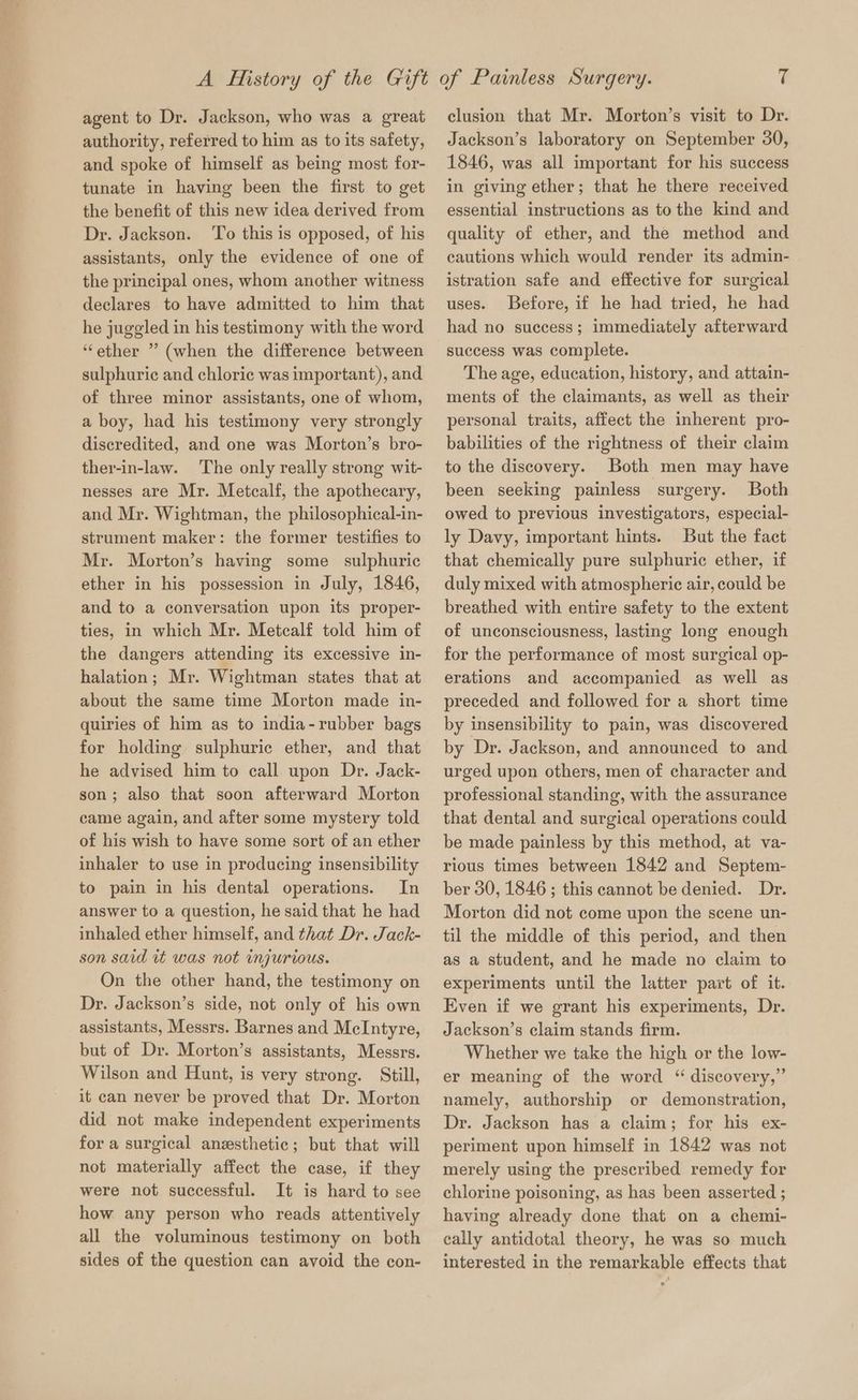 agent to Dr. Jackson, who was a great authority, referred to him as to its safety, and spoke of himself as being most for- tunate in having been the first to get the benefit of this new idea derived from Dr. Jackson. To this is opposed, of his assistants, only the evidence of one of the principal ones, whom another witness declares to have admitted to him that he juggled in his testimony with the word “ether ” (when the difference between sulphuric and chloric was important), and of three minor assistants, one of whom, a boy, had his testimony very strongly discredited, and one was Morton’s bro- ther-in-law. The only really strong wit- nesses are Mr. Metcalf, the apothecary, and Mr. Wightman, the philosophical-in- strument maker: the former testifies to Mr. Morton’s having some sulphuric ether in his possession in July, 1846, and to a conversation upon its proper- ties, in which Mr. Metcalf told him of the dangers attending its excessive in- halation; Mr. Wightman states that at about the same time Morton made in- quiries of him as to india-rubber bags for holding sulphuric ether, and that he advised him to call upon Dr. Jack- son; also that soon afterward Morton came again, and after some mystery told of his wish to have some sort of an ether inhaler to use in producing insensibility to pain in his dental operations. In answer to a question, he said that he had inhaled ether himself, and that Dr. Jack- son said it was not injurious. On the other hand, the testimony on Dr. Jackson’s side, not only of his own assistants, Messrs. Barnes and McIntyre, but of Dr. Morton’s assistants, Messrs. Wilson and Hunt, is very strong. Still, it can never be proved that Dr. Morton did not make independent experiments for a surgical anesthetic; but that will not materially affect the case, if they were not successful. It is hard to see how any person who reads attentively all the voluminous testimony on both sides of the question can avoid the con- clusion that Mr. Morton’s visit to Dr. Jackson’s laboratory on September 30, 1846, was all important for his success in giving ether; that he there received essential instructions as to the kind and quality of ether, and the method and cautions which would render its admin- istration safe and effective for surgical uses. Before, if he had tried, he had had no success; immediately afterward success was complete. The age, education, history, and attain- ments of the claimants, as well as their personal traits, affect the inherent pro- babilities of the rightness of their claim to the discovery. Both men may have been seeking painless surgery. Both owed to previous investigators, especial- ly Davy, important hints. But the fact that chemically pure sulphuric ether, if duly mixed with atmospheric air, could be breathed with entire safety to the extent of unconsciousness, lasting long enough for the performance of most surgical op- erations and accompanied as well as preceded and followed for a short time by insensibility to pain, was discovered by Dr. Jackson, and announced to and urged upon others, men of character and professional standing, with the assurance that dental and surgical operations could be made painless by this method, at va- rious times between 1842 and Septem- ber 30, 1846; this cannot be denied. Dr. Morton did not come upon the scene un- til the middle of this period, and then as a student, and he made no claim to experiments until the latter part of it. Even if we grant his experiments, Dr. Jackson’s claim stands firm. Whether we take the high or the low- er meaning of the word ‘“ discovery,” namely, authorship or demonstration, Dr. Jackson has a claim; for his ex- periment upon himself in 1842 was not merely using the prescribed remedy for chlorine poisoning, as has been asserted ; having already done that on a chemi- eally antidotal theory, he was so much interested in the remarkable effects that