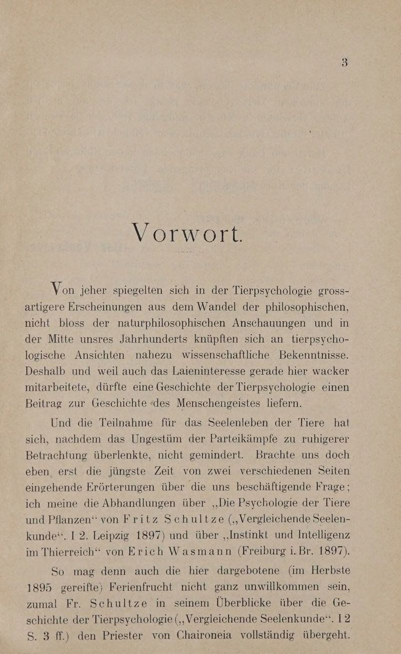 Vorwort. Von jeher spiegelten sich in der Tierpsychologie gross- artigere Erscheinungen aus dem Wandel der philosophischen, nicht bloss der naturphilosophischen Anschauungen und in der Mitte unsres Jahrhunderts knüpften sich an tierpsycho- logische Ansichten nahezu wissenschaftliche Bekenntnisse. Deshalb und weil auch das Laieninteresse gerade hier wacker mitarbeitete, dürfte eine Geschichte der Tierpsychologie einen Beitrag zur Geschichte «des Menschengeistes liefern. Und die Teilnahme für das Seelenleben der Tiere hat sich, nachdem das Ungestüm der Parteikämpfe zu ruhigerer Betrachtung überlenkte, nicht gemindert. Brachte uns doch eben erst die jüngste Zeit von zwei verschiedenen Seiten eingehende Erörterungen über die uns beschäftigende Frage; ich meine die Abhandlungen über „Die Psychologie der Tiere und Pflanzen“ von Fritz Schultze („Vergleichende Seelen- kunde“. 1 2. Leipzig 1897) und über „Instinkt und Intelligenz im Thierreich‘“ von Erich Wasmann (Freiburg i.Br. 1897). So mag denn auch die hier dargebotene (im Herbste 1895 gereifte) Ferienfrucht nicht ganz unwillkommen sein, zumal Fr. Schultze in seinem Überblicke über die Ge- schichte der Tierpsychologie (‚Vergleichende Seelenkunde‘. 12