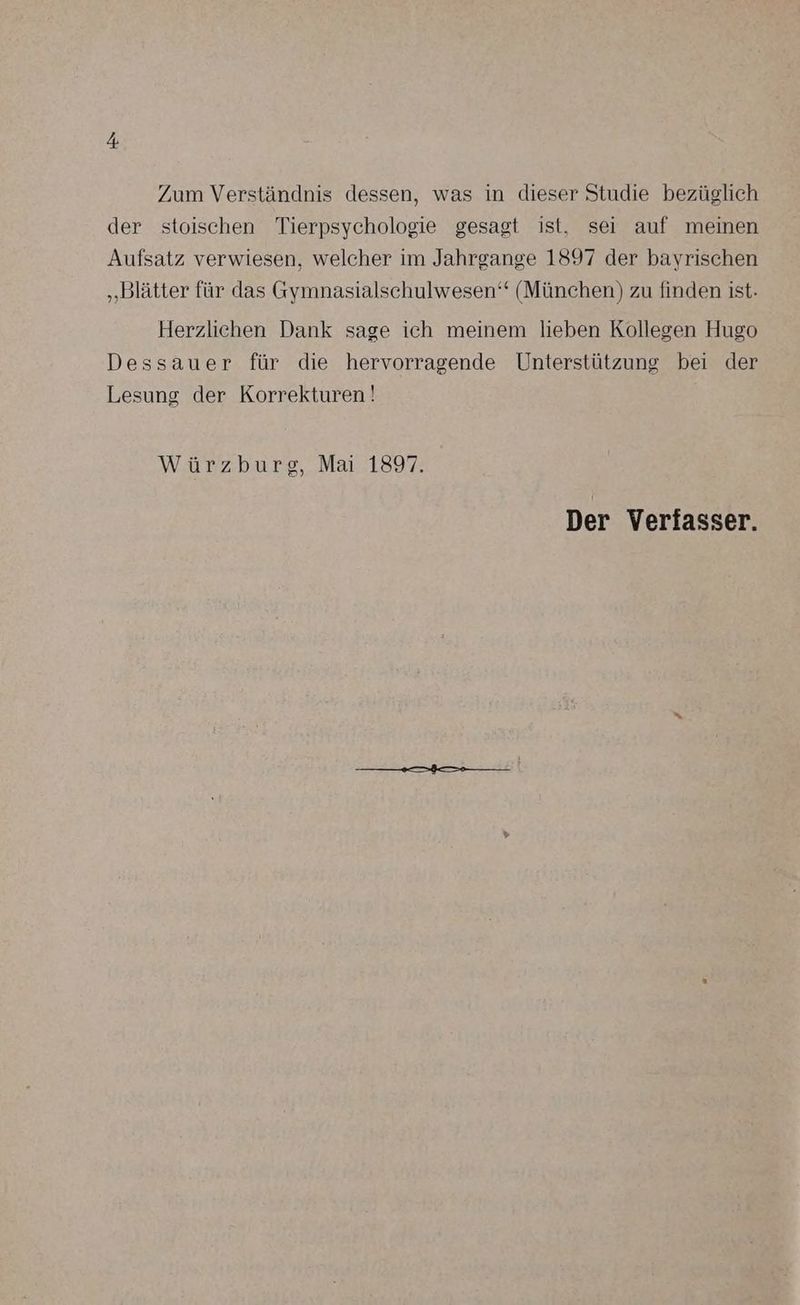 Zum Verständnis dessen, was in dieser Studie bezüglich der stoischen Tierpsychologie gesagt ist, sei auf meinen Aufsatz verwiesen, welcher im Jahrgange 1897 der bayrischen „Blätter für das Gymnasialschulwesen‘“ (München) zu finden ist. Herzlichen Dank sage ich meinem lieben Kollegen Hugo Dessauer für die hervorragende Unterstützung bei der Lesung der Korrekturen! Würzburg, Mai 1897. Der Verfasser.