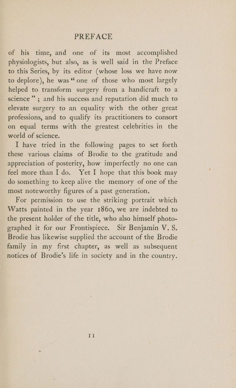 of his time, and one of its most accomplished physiologists, but also, as is well said in the Preface to this Series, by its editor (whose loss we have now to deplore), he was “one of those who most largely helped to transform surgery from a handicraft to a science” ; and his success and reputation did much to elevate surgery to an equality with the other great professions, and to qualify its practitioners to consort on equal terms with the greatest celebrities in the world of science. I have tried in the following pages to set forth these various claims of Brodie to the gratitude and appreciation of posterity, how imperfectly no one can feel more than I do. Yet I hope that this book may do something to keep alive the memory of one of the most noteworthy figures of a past generation. For permission to use the striking portrait which Watts painted in the year 1860, we are indebted to the present holder of the title, who also himself photo- graphed it for our Frontispiece. Sir Benjamin V. S. Brodie has likewise supplied the account of the Brodie family in my first chapter, as well as subsequent notices of Brodie’s life in society and in the country. Il