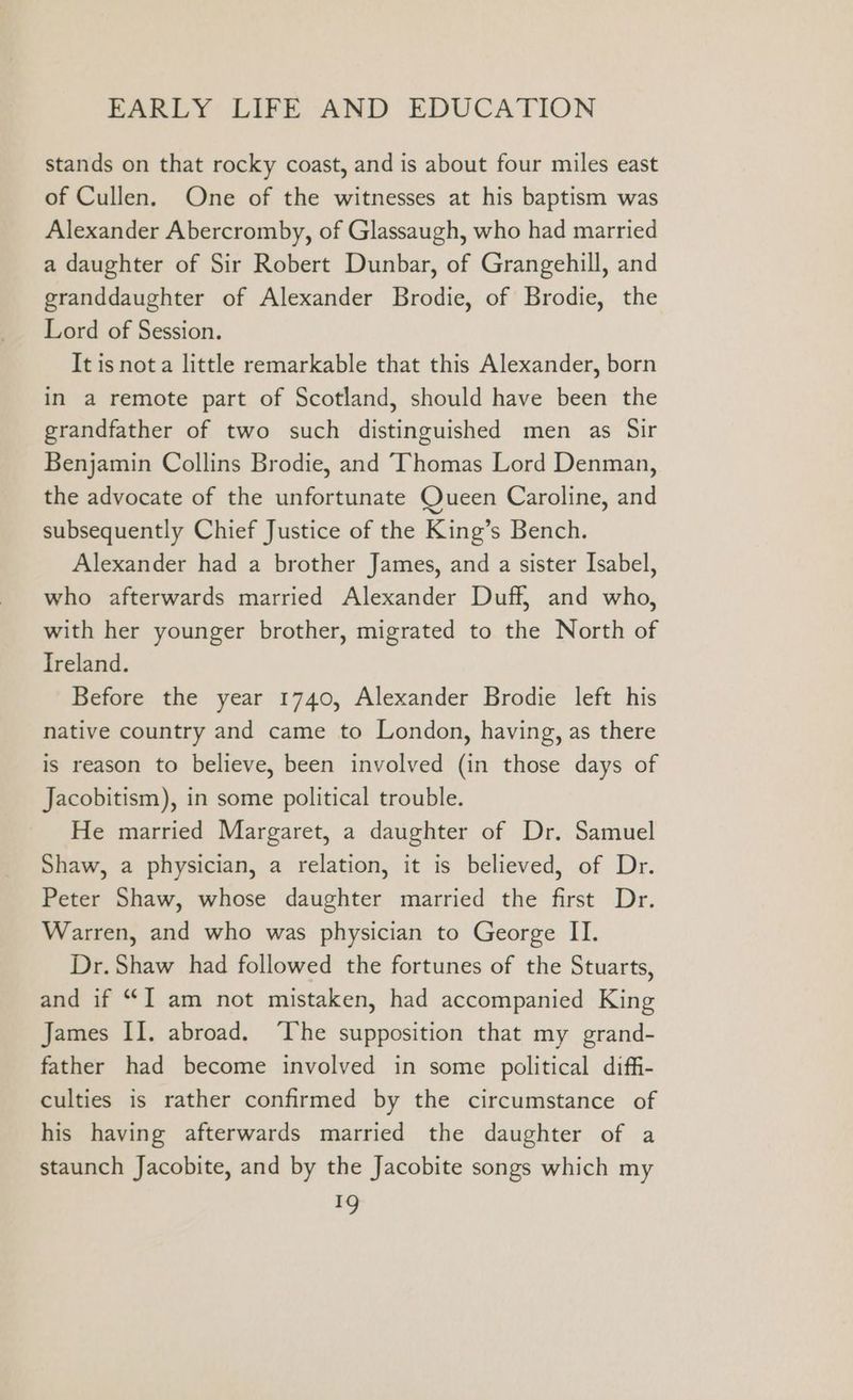 stands on that rocky coast, and is about four miles east of Cullen. One of the witnesses at his baptism was Alexander Abercromby, of Glassaugh, who had married a daughter of Sir Robert Dunbar, of Grangehill, and granddaughter of Alexander Brodie, of Brodie, the Lord of Session. It isnota little remarkable that this Alexander, born in a remote part of Scotland, should have been the grandfather of two such distinguished men as Sir Benjamin Collins Brodie, and Thomas Lord Denman, the advocate of the unfortunate Queen Caroline, and subsequently Chief Justice of the King’s Bench. Alexander had a brother James, and a sister Isabel, who afterwards married Alexander Duff, and who, with her younger brother, migrated to the North of Ireland. Before the year 1740, Alexander Brodie left his native country and came to London, having, as there is reason to believe, been involved (in those days of Jacobitism), in some political trouble. He married Margaret, a daughter of Dr. Samuel Shaw, a physician, a relation, it is believed, of Dr. Peter Shaw, whose daughter married the first Dr. Warren, and who was physician to George II. Dr. Shaw had followed the fortunes of the Stuarts, and if “I am not mistaken, had accompanied King James II. abroad. ‘The supposition that my grand- father had become involved in some political diffi- culties is rather confirmed by the circumstance of his having afterwards married the daughter of a staunch Jacobite, and by the Jacobite songs which my *