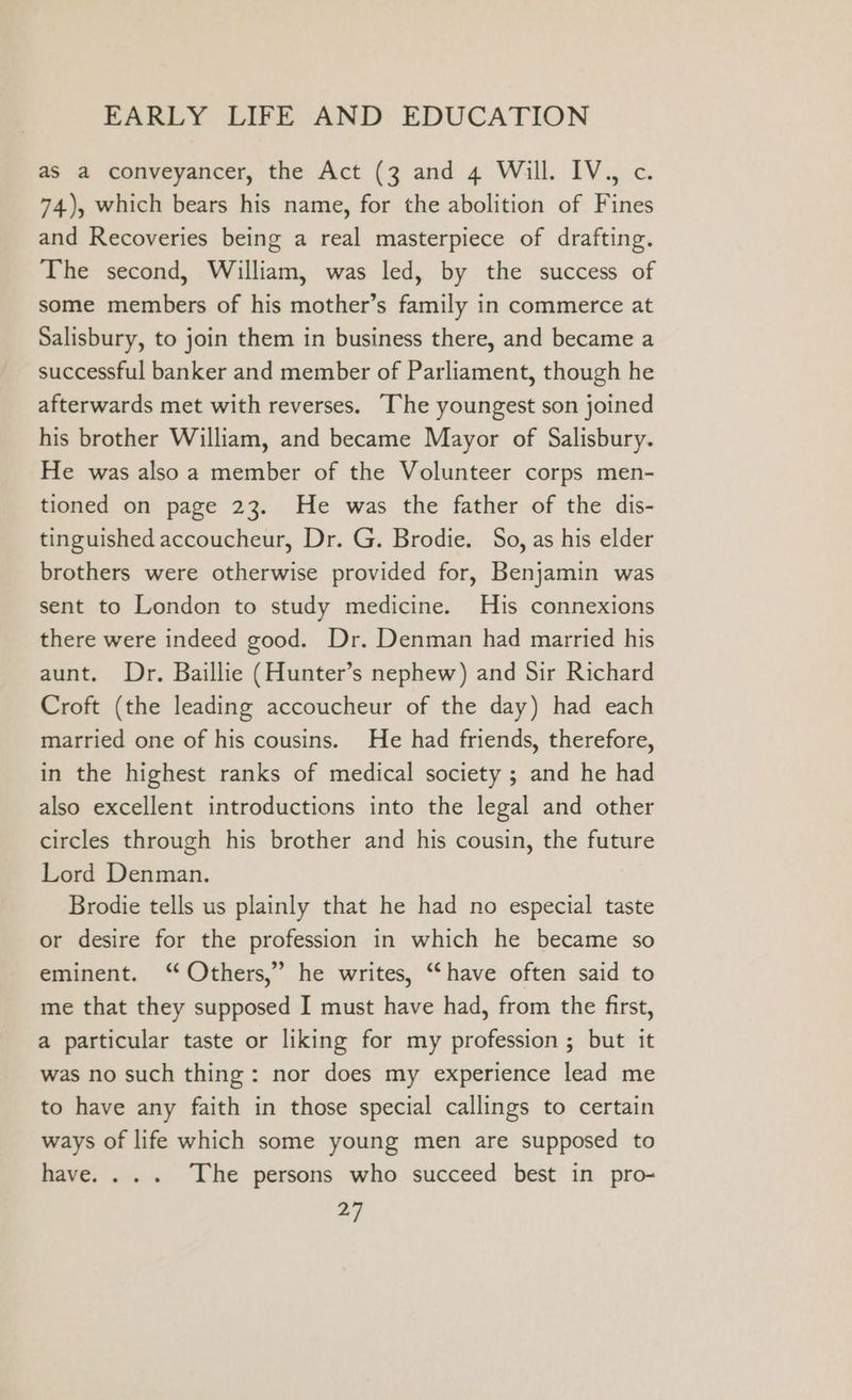 as a conveyancer, the Act (3 and 4 Will. IV.) c. 74), which bears his name, for the abolition of Fines and Recoveries being a real masterpiece of drafting. The second, William, was led, by the success of some members of his mother’s family in commerce at Salisbury, to join them in business there, and became a successful banker and member of Parliament, though he afterwards met with reverses. “The youngest son joined his brother William, and became Mayor of Salisbury. He was also a member of the Volunteer corps men- tioned on page 23. He was the father of the dis- tinguished accoucheur, Dr. G. Brodie. So, as his elder brothers were otherwise provided for, Benjamin was sent to London to study medicine. His connexions there were indeed good. Dr. Denman had married his aunt. Dr. Baillie (Hunter’s nephew) and Sir Richard Croft (the leading accoucheur of the day) had each married one of his cousins. He had friends, therefore, in the highest ranks of medical society ; and he had also excellent introductions into the legal and other circles through his brother and his cousin, the future Lord Denman. Brodie tells us plainly that he had no especial taste or desire for the profession in which he became so eminent. ‘ Others,” he writes, “have often said to me that they supposed I must have had, from the first, a particular taste or liking for my profession ; but it was no such thing: nor does my experience lead me to have any faith in those special callings to certain ways of life which some young men are supposed to have. ... The persons who succeed best in pro-