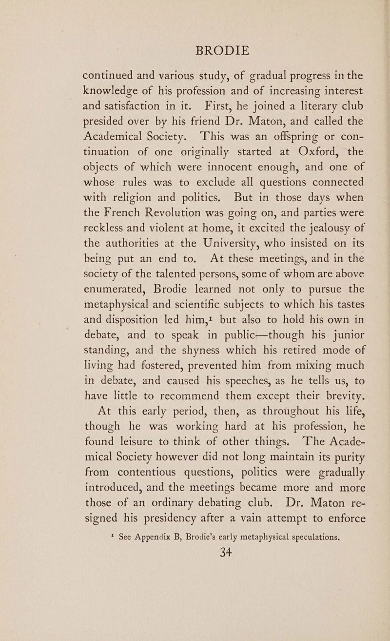 continued and various study, of gradual progress in the knowledge of his profession and of increasing interest and satisfaction in it. First, he joined a literary club presided over by his friend Dr. Maton, and called the Academical Society. ‘This was an offspring or con- tinuation of one originally started at Oxford, the objects of which were innocent enough, and one of whose rules was to exclude all questions connected with religion and politics. But in those days when the French Revolution was going on, and parties were reckless and violent at home, it excited the jealousy of the authorities at the University, who insisted on its being put an end to. At these meetings, and in the society of the talented persons, some of whom are above enumerated, Brodie learned not only to pursue the metaphysical and scientific subjects to which his tastes and disposition led him,t but also to hold his own in debate, and to speak in public—though his junior standing, and the shyness which his retired mode of living had fostered, prevented him from mixing much in debate, and caused his speeches, as he tells us, to have little to recommend them except their brevity. At this early period, then, as throughout his life, though he was working hard at his profession, he found leisure to think of other things. “Che Acade- mical Society however did not long maintain its purity from contentious questions, politics were gradually introduced, and the meetings became more and more those of an ordinary debating club. Dr. Maton re- signed his presidency after a vain attempt to enforce ™ See Appendix B, Brodie’s early metaphysical speculations. oF