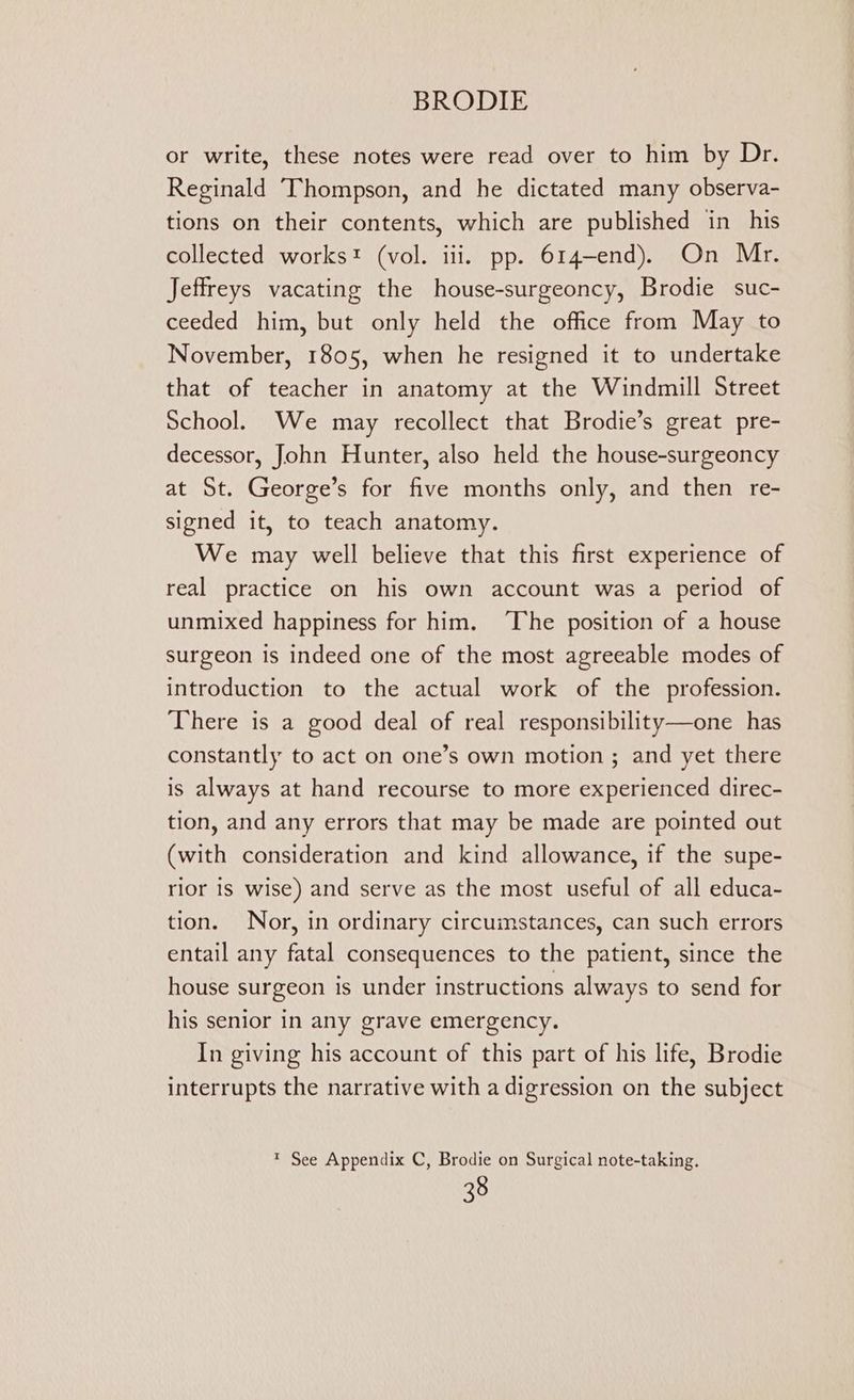or write, these notes were read over to him by Dr. Reginald Thompson, and he dictated many observa- tions on their contents, which are published in his collected works! (vol. ili. pp. 614-end). On Mr. Jeffreys vacating the house-surgeoncy, Brodie suc- ceeded him, but only held the office from May to November, 1805, when he resigned it to undertake that of teacher in anatomy at the Windmill Street School. We may recollect that Brodie’s great pre- decessor, John Hunter, also held the house-surgeoncy at St. George’s for five months only, and then re- signed it, to teach anatomy. We may well believe that this first experience of real practice on his own account was a period of unmixed happiness for him. ‘The position of a house surgeon is indeed one of the most agreeable modes of introduction to the actual work of the profession. There is a good deal of real responsibility—one has constantly to act on one’s own motion ; and yet there is always at hand recourse to more experienced direc- tion, and any errors that may be made are pointed out (with consideration and kind allowance, if the supe- rior is wise) and serve as the most useful of all educa- tion. Nor, in ordinary circumstances, can such errors entail any fatal consequences to the patient, since the house surgeon is under instructions always to send for his senior in any grave emergency. In giving his account of this part of his life, Brodie interrupts the narrative with a digression on the subject ™ See Appendix C, Brodie on Surgical note-taking.
