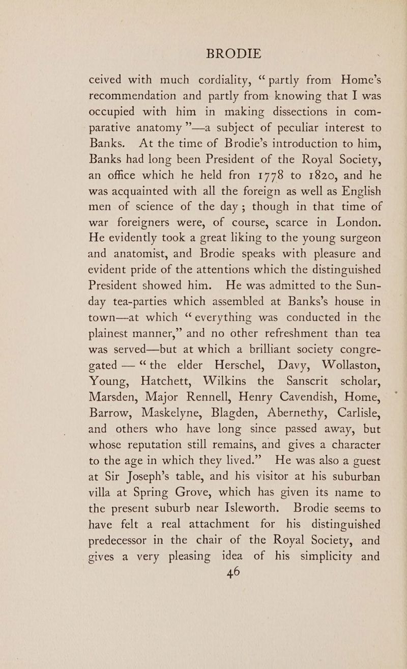 ceived with much cordiality, “partly from Home’s recommendation and partly from knowing that I was occupied with him in making dissections in com- parative anatomy ”—a subject of peculiar interest to Banks. At the time of Brodie’s introduction to him, Banks had long been President of the Royal Society, an office which he held fron 1778 to 1820, and he was acquainted with all the foreign as well as English men of science of the day; though in that time of war foreigners were, of course, scarce in London. He evidently took a great liking to the young surgeon and anatomist, and Brodie speaks with pleasure and evident pride of the attentions which the distinguished President showed him. He was admitted to the Sun- day tea-parties which assembled at Banks’s house in town—at which “everything was conducted in the plainest manner,” and no other refreshment than tea was served—but at which a brilliant society congre- gated — “the elder Herschel, Davy, Wollaston, Young, Hatchett, Wilkins the Sanscrit scholar, Marsden, Major Rennell, Henry Cavendish, Home, Barrow, Maskelyne, Blagden, Abernethy, Carlisle, and others who have long since passed away, but whose reputation still remains, and gives a character to the age in which they lived.” He was also a guest at Sir Joseph’s table, and his visitor at his suburban villa at Spring Grove, which has given its name to the present suburb near Isleworth. Brodie seems to have felt a real attachment for his distinguished predecessor in the chair of the Royal Society, and gives a very pleasing idea of his simplicity and
