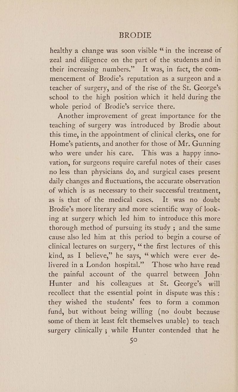 healthy a change was soon visible “in the increase of zeal and diligence on the part of the students and in their increasing numbers.” It was, in fact, the com- mencement of Brodie’s reputation as a surgeon and a teacher of surgery, and of the rise of the St. George’s school to the high position which it held during the whole period of Brodie’s service there. Another improvement of great importance for the teaching of surgery was introduced by Brodie about this time, in the appointment of clinical clerks, one for Home’s patients, and another for those of Mr. Gunning who were under his care. “This was a happy inno- vation, for surgeons require careful notes of their cases no less than physicians do, and surgical cases present daily changes and fluctuations, the accurate observation of which is as necessary to their successful treatment, as is that of the medical cases. It was no doubt Brodie’s more literary and more scientific way of look- ing at surgery which led him to introduce this more thorough method of pursuing its study ; and the same cause also led him at this period to begin a course of clinical lectures on surgery, ‘‘the first lectures of this kind, as I believe,” he says, “ which were ever de- livered in a London hospital.” ‘Chose who have read the painful account of the quarrel between John: Hunter and his colleagues at St. George’s will recollect that the essential point in dispute was this : they wished the students’ fees to form a common fund, but without being willing (no doubt because some of them at least felt themselves unable) to teach surgery Clinically ; while Hunter contended that he
