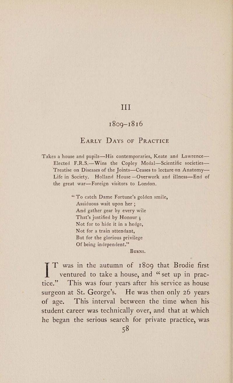 Ill 1809-1816 Earity Days or PRACTICE Takes a house and pupils—His contemporaries, Keate and Lawrence— Elected F.R.S.—Wins the Copley Medal—Scientific societies— Treatise on Diseases of the Joints—Ceases to lecture on Anatomy— Life in Society. Holland House —Overwork and illness—End of the great war—Foreign visitors to London. “To catch Dame Fortune’s golden smile, Assiduous wait upon her ; And gather gear by every wile That’s justified by Honour ; Not for to hide it in a hedge, Not for a train attendant, But for the glorious privilege Of being independent.” Burns. T was in the autumn of 1809 that Brodie first ventured to take a house, and “set up in prac- tice.” ‘This was four years after his service as house surgeon at St. George’s. He was then only 26 years of age. This interval between the time when his student career was technically over, and that at which he began the serious search for private practice, was