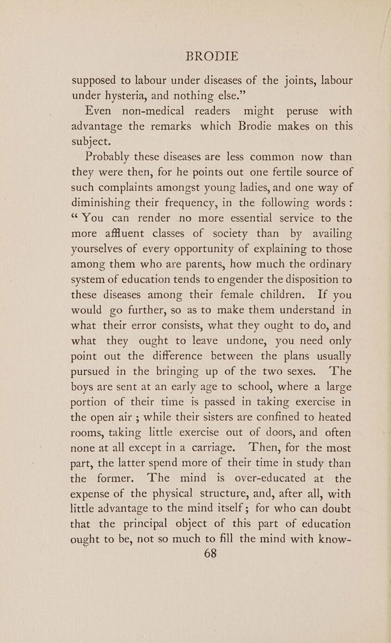 supposed to labour under diseases of the joints, labour under hysteria, and nothing else.” Even non-medical readers might peruse with advantage the remarks which Brodie makes on this subject. Probably these diseases are less common now than they were then, for he points out one fertile source of such complaints amongst young ladies, and one way of diminishing their frequency, in the following words : “You can render no more essential service to the more affluent classes of society than by availing yourselves of every opportunity of explaining to those among them who are parents, how much the ordinary system of education tends to engender the disposition to these diseases among their female children. If you would go further, so as to make them understand in what their error consists, what they ought to do, and what they ought to leave undone, you need only point out the difference between the plans usually pursued in the bringing up of the two sexes. ‘The boys are sent at an early age to school, where a large portion of their time is passed in taking exercise in the open air ; while their sisters are confined to heated rooms, taking little exercise out of doors, and often none at all except in a carriage. ‘Then, for the most part, the latter spend more of their time in study than the former. The mind is over-educated at the expense of the physical structure, and, after all, with little advantage to the mind itself; for who can doubt that the principal object of this part of education ought to be, not so much to fill the mind with know-