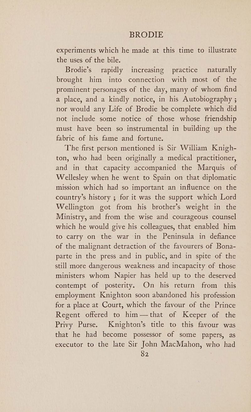 experiments which he made at this time to illustrate the uses of the bile. Brodie’s_ rapidly increasing practice naturally brought him into connection with most of the prominent personages of the day, many of whom find a place, and a kindly notice, in his Autobiography ; nor would any Life of Brodie be complete which did not include some notice of those whose friendship must have been so instrumental in building up the fabric of his fame and fortune. The first person mentioned is Sir William Knigh- ton, who had been originally a medical practitioner, and in that capacity accompanied the Marquis of Wellesley when he went to Spain on that diplomatic mission which had so important an influence on the country’s history ; for it was the support which Lord Wellington got from his brother’s weight in the Ministry, and from the wise and courageous counsel which he would give his colleagues, that enabled him to carry on the war in the Peninsula in defiance of the malignant detraction of the favourers of Bona- parte in the press and in public, and in spite of the still more dangerous weakness and incapacity of those ministers whom Napier has held up to the deserved contempt of posterity. On his return from this employment Knighton soon abandoned his profession for a place at Court, which the favour of the Prince Regent offered to him—that of Keeper of the Privy Purse. Knighton’s title to this favour was that he had become possessor of some papers, as executor to the late Sir John MacMahon, who had